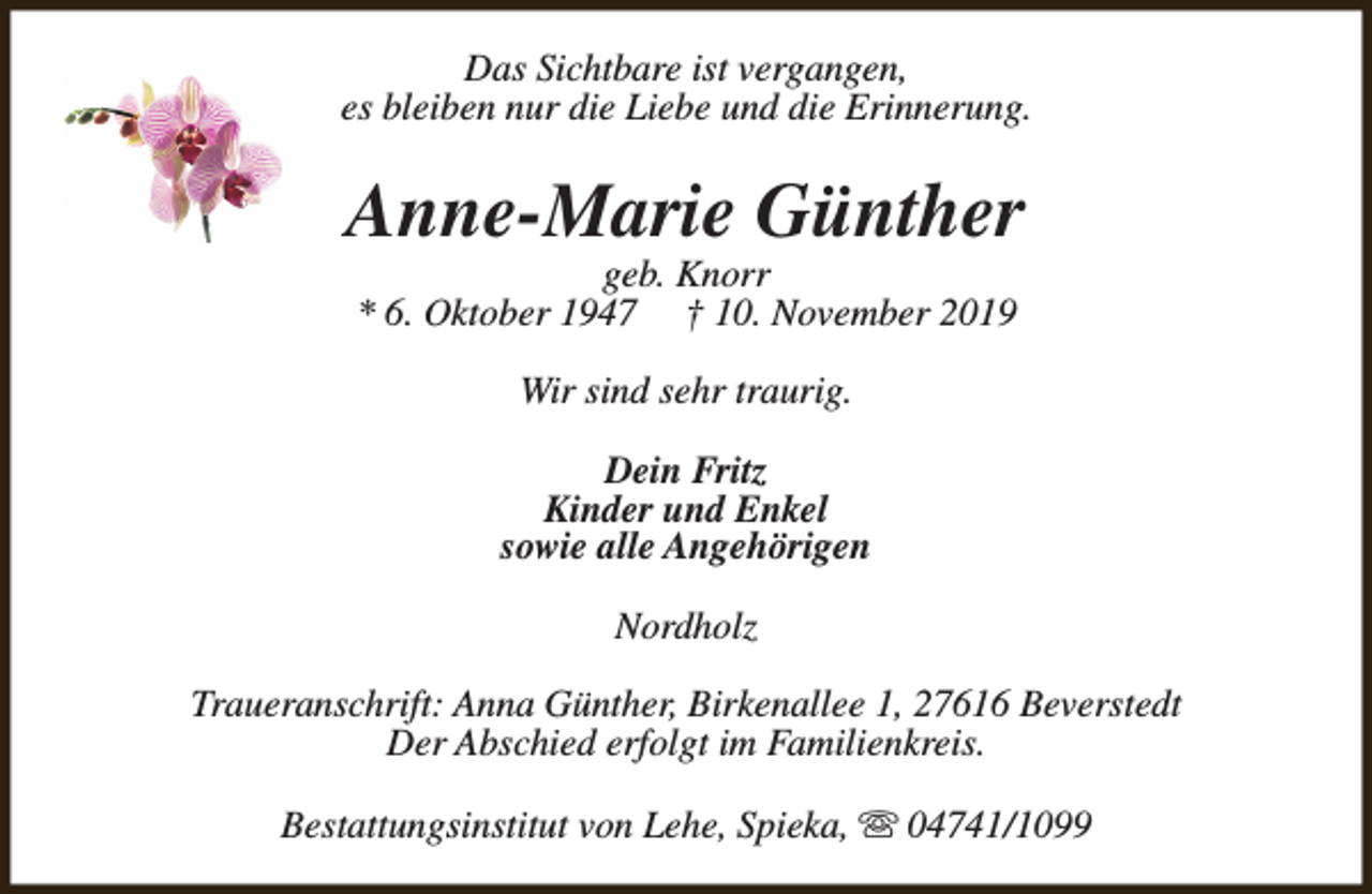 <p>Das Sichtbare ist vergangen,<br />es bleiben nur die Liebe und die Erinnerung.</p><p>Anne-Marie Günther<br />geb. Knorr<br />* 6. Oktober 1947 † 10. November 2019<br />Wir sind sehr traurig.<br />Dein Fritz<br />Kinder und Enkel<br />sowie alle Angehörigen<br />Nordholz<br />Traueranschrift: Anna Günther, Birkenallee 1, 27616 Beverstedt<br />Der Abschied erfolgt im Familienkreis.<br />Bestattungsinstitut von Lehe, Spieka, s 04741/1099</p>