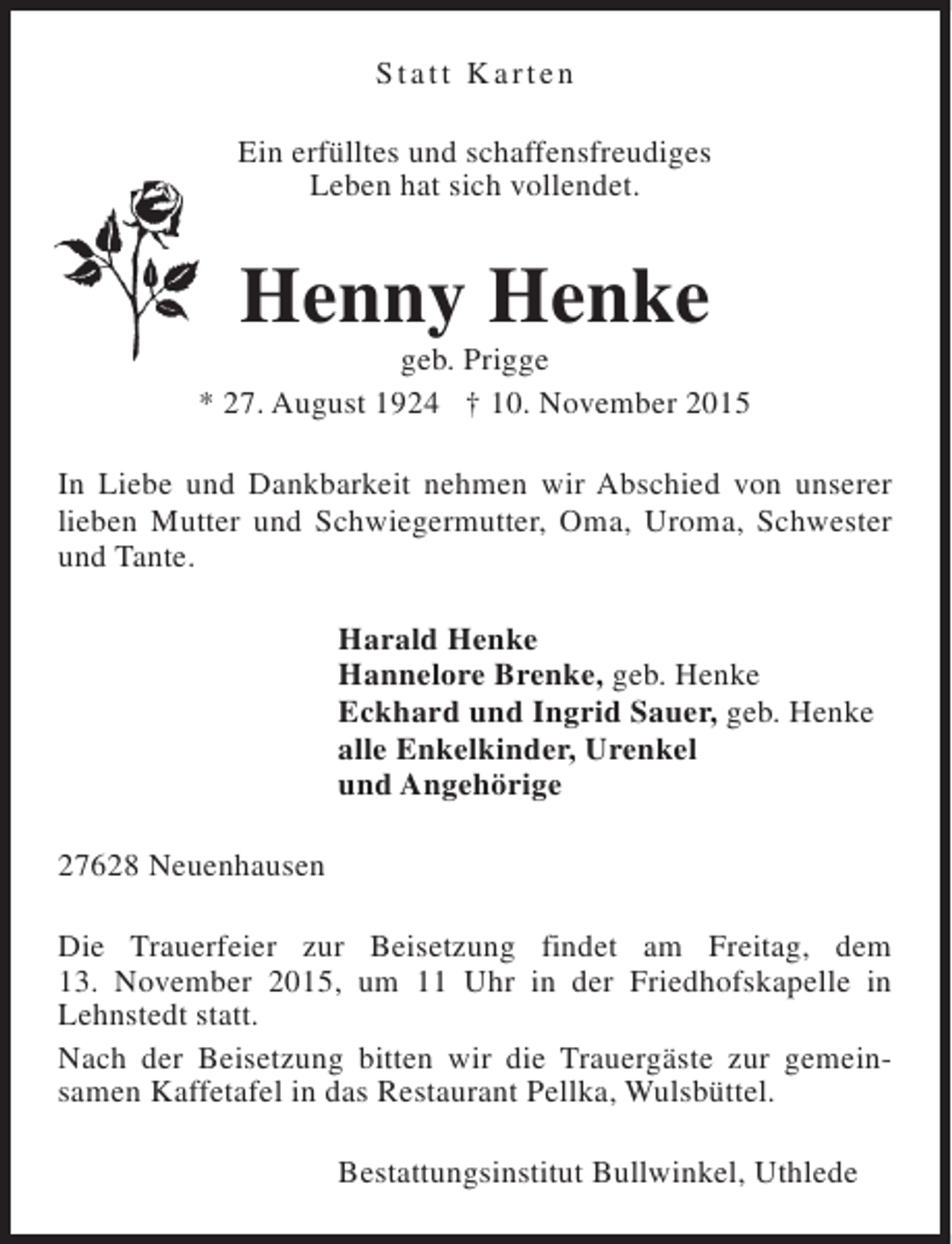 <p>Statt Karten<br />Ein erfülltes und schaffensfreudiges<br />Leben hat sich vollendet.</p><p>Henny Henke</p><p>geb. Prigge<br />* 27. August 1924 † 10. November 2015<br />In Liebe und Dankbarkeit nehmen wir Abschied von unserer<br />lieben Mutter und Schwiegermutter, Oma, Uroma, Schwester<br />und Tante.<br />Harald Henke<br />Hannelore Brenke, geb. Henke<br />Eckhard und Ingrid Sauer, geb. Henke<br />alle Enkelkinder, Urenkel<br />und Angehörige<br />27628 Neuenhausen<br />Die Trauerfeier zur Beisetzung findet am Freitag, dem<br />13. November 2015, um 11 Uhr in der Friedhofskapelle in<br />Lehnstedt statt.<br />Nach der Beisetzung bitten wir die Trauergäste zur gemeinsamen Kaffetafel in das Restaurant Pellka, Wulsbüttel.<br />Bestattungsinstitut Bullwinkel, Uthlede</p>