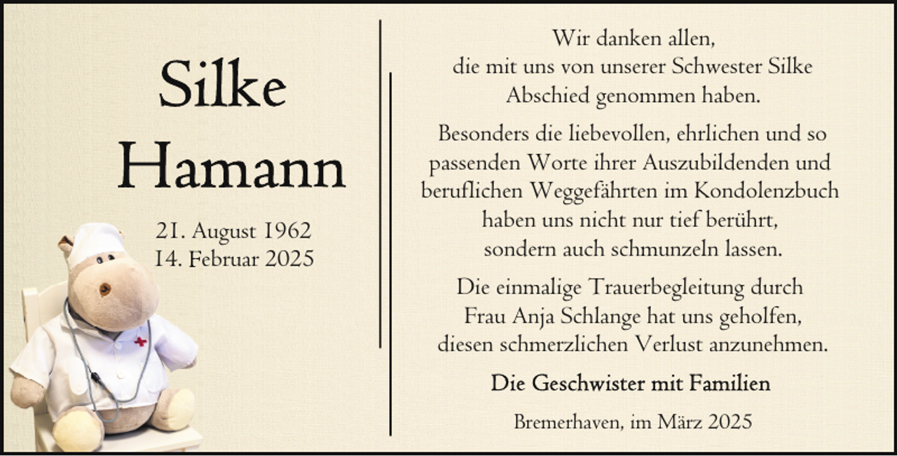 <p>Wir danken allen,<br />die mit uns von unserer Schwester Silke<br />Abschied genommen haben.</p>
<p>21. August 1962<br />14. Februar 2025</p>
<p>Besonders die liebevollen, ehrlichen und so<br />passenden Worte ihrer Auszubildenden und<br />beruflichen Weggefährten im Kondolenzbuch<br />haben uns nicht nur tief berührt,<br />sondern auch schmunzeln lassen.<br />Die einmalige Trauerbegleitung durch<br />Frau Anja Schlange hat uns geholfen,<br />diesen schmerzlichen Verlust anzunehmen.<br />Bremerhaven, im März 2025</p>