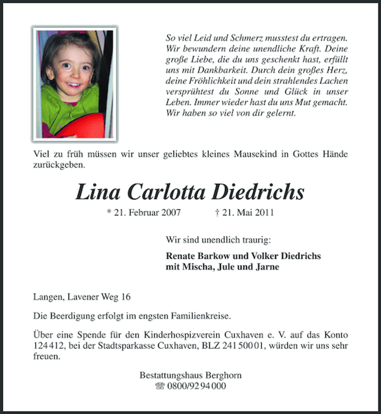 <p>So viel Leid und Schmerz musstest du ertragen. Wir bewundern deine unendliche Kraft. Deine große Liebe, die du uns geschenkt hast, erfüllt uns mit Dankbarkeit. Durch dein großes Herz, deine Fröhlichkeit und dein strahlendes Lachen versprühtest du Sonne und Glück in unser Leben. Immer wieder hast du uns Mut gemacht. Wir haben so viel von dir gelernt.</p><p>Viel zu früh müssen wir unser geliebtes kleines Mausekind in Gottes Hände zurückgeben.</p><p>Lina Carlotta Diedrichs<br />* 21. Februar 2007 † 21. Mai 2011 Wir sind unendlich traurig: Renate Barkow und Volker Diedrichs mit Mischa, Jule und Jarne Langen, Lavener Weg 16 Die Beerdigung erfolgt im engsten Familienkreise. Über eine Spende für den Kinderhospizverein Cuxhaven e. V. auf das Konto 1212, bei der Stadtsparkasse Cuxhaven, BLZ 241 501, würden wir uns sehr freuen. Bestattungshaus Berghorn 0800/92 94 000</p>