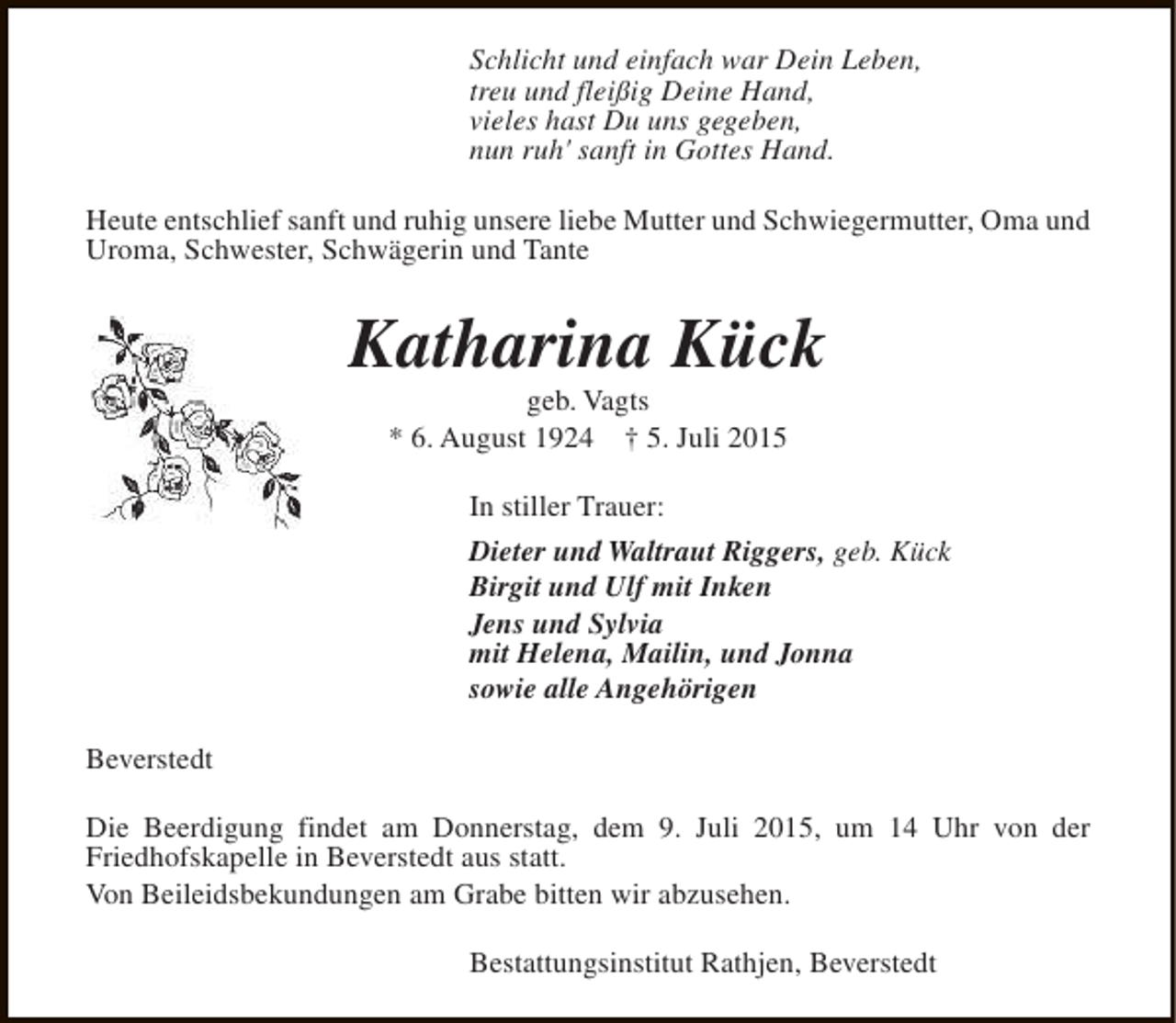 <p>Schlicht und einfach war Dein Leben,<br />treu und fleißig Deine Hand,<br />vieles hast Du uns gegeben,<br />nun ruh' sanft in Gottes Hand.<br />Heute entschlief sanft und ruhig unsere liebe Mutter und Schwiegermutter, Oma und<br />Uroma, Schwester, Schwägerin und Tante</p><p>Katharina Kück<br />geb. Vagts<br />* 6. August 1924 † 5. Juli 2015<br />In stiller Trauer:<br />Dieter und Waltraut Riggers, geb. Kück<br />Birgit und Ulf mit Inken<br />Jens und Sylvia<br />mit Helena, Mailin, und Jonna<br />sowie alle Angehörigen<br />Beverstedt<br />Die Beerdigung findet am Donnerstag, dem 9. Juli 2015, um 14 Uhr von der<br />Friedhofskapelle in Beverstedt aus statt.<br />Von Beileidsbekundungen am Grabe bitten wir abzusehen.<br />Bestattungsinstitut Rathjen, Beverstedt</p>