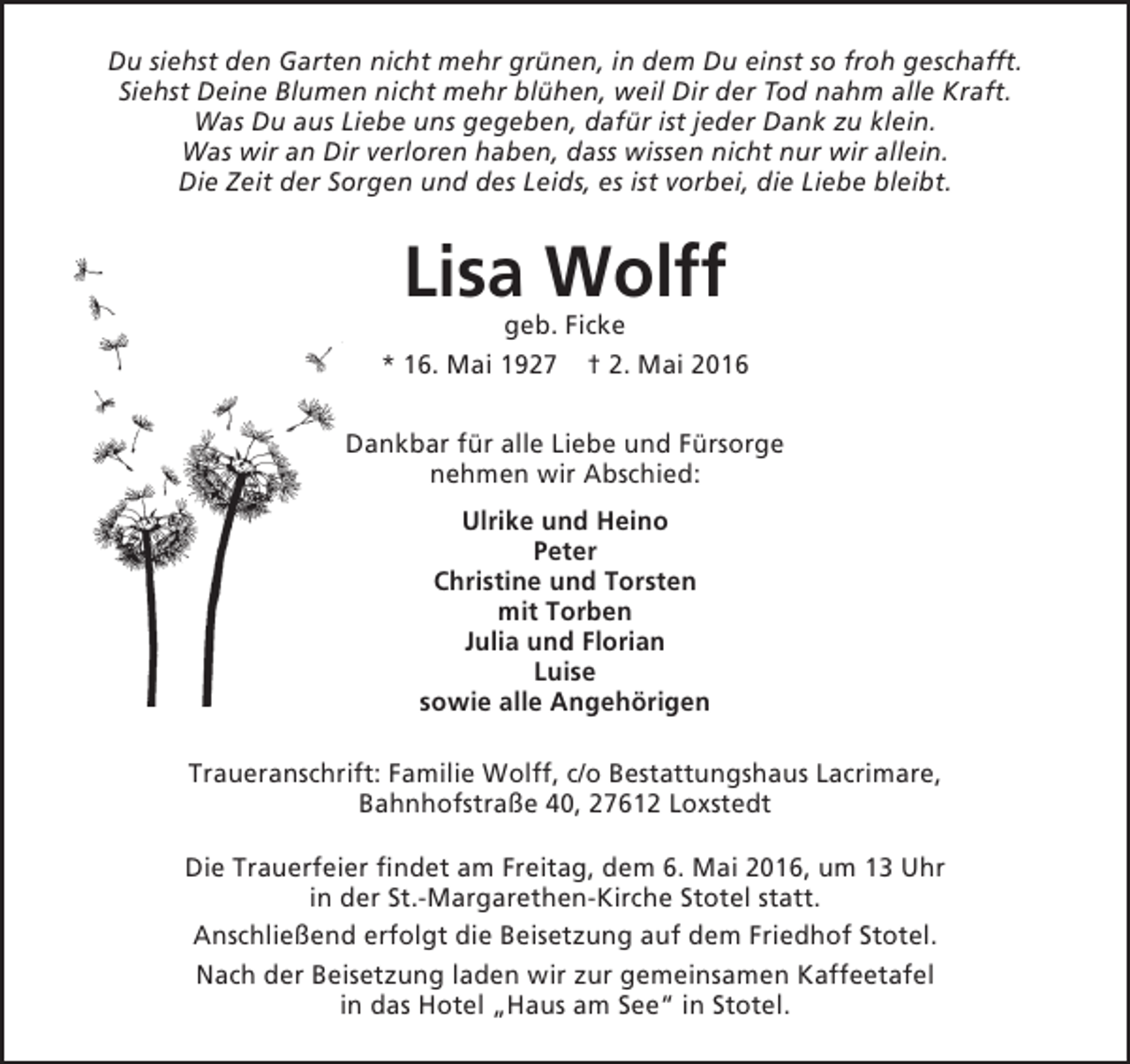 <p>Du siehst den Garten nicht mehr grünen, in dem Du einst so froh geschafft.<br />Siehst Deine Blumen nicht mehr blühen, weil Dir der Tod nahm alle Kraft.<br />Was Du aus Liebe uns gegeben, dafür ist jeder Dank zu klein.<br />Was wir an Dir verloren haben, dass wissen nicht nur wir allein.<br />Die Zeit der Sorgen und des Leids, es ist vorbei, die Liebe bleibt.</p><p>Lisa Wolff</p><p>geb. Ficke<br />* 16. Mai 1927 † 2. Mai 2016<br />Dankbar für alle Liebe und Fürsorge<br />nehmen wir Abschied:<br />Ulrike und Heino<br />Peter<br />Christine und Torsten<br />mit Torben<br />Julia und Florian<br />Luise<br />sowie alle Angehörigen<br />Traueranschrift: Familie Wolff, c/o Bestattungshaus Lacrimare,<br />Bahnhofstraße 40, 27612 Loxstedt<br />Die Trauerfeier findet am Freitag, dem 6. Mai 2016, um 13 Uhr<br />in der St.-Margarethen-Kirche Stotel statt.<br />Anschließend erfolgt die Beisetzung auf dem Friedhof Stotel.<br />Nach der Beisetzung laden wir zur gemeinsamen Kaffeetafel<br />in das Hotel „Haus am See“ in Stotel.</p>