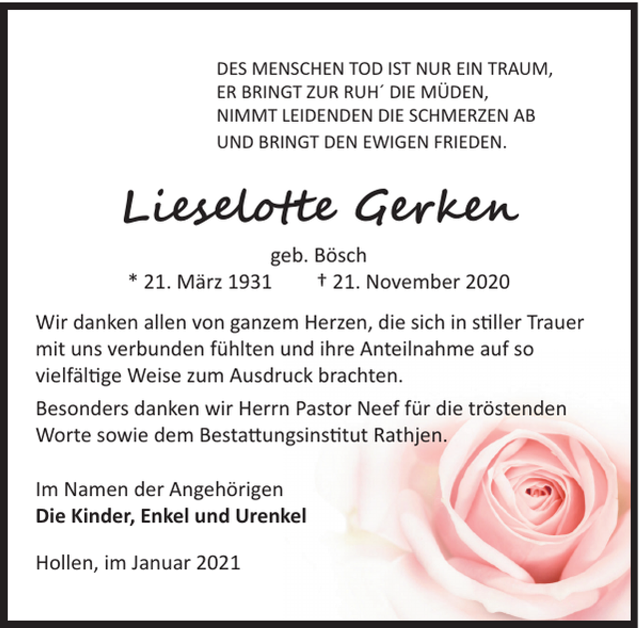 <p>DES MENSCHEN TOD IST NUR EIN TRAUM,<br />ER BRINGT ZUR RUH´ DIE MÜDEN,<br />NIMMT LEIDENDEN DIE SCHMERZEN AB<br />UND BRINGT DEN EWIGEN FRIEDEN.</p><p>Lieselotte Gerken<br />geb. Bösch<br />* 21. März 1931 † 21. November 2020<br />Wir danken allen von ganzem Herzen, die sich in stiller Trauer<br />mit uns verbunden fühlten und ihre Anteilnahme auf so<br />vielfältige Weise zum Ausdruck brachten.<br />Besonders danken wir Herrn Pastor Neef für die tröstenden<br />Worte sowie dem Bestattungsinstitut Rathjen.<br />Im Namen der Angehörigen<br />Die Kinder, Enkel und Urenkel<br />Hollen, im Januar 2021</p>