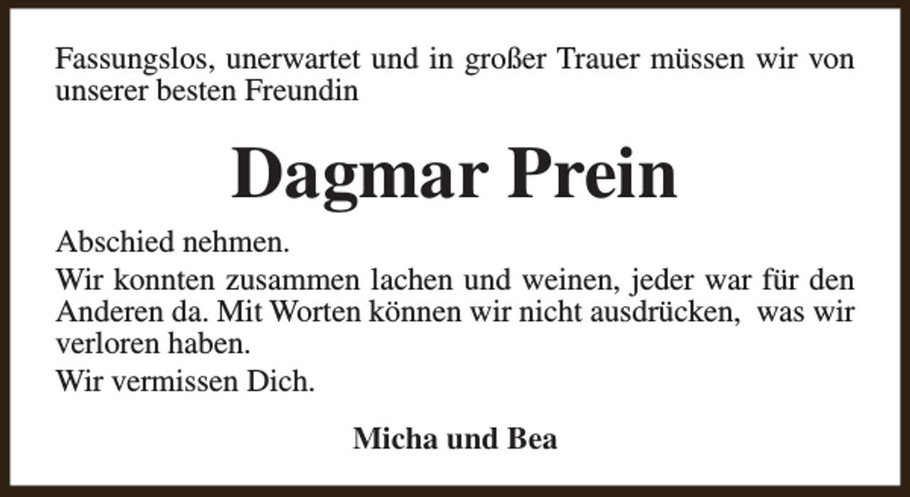 <p>Fassungslos, unerwartet und in großer Trauer müssen wir von<br />unserer besten Freundin</p><p>Dagmar Prein</p><p>Abschied nehmen.<br />Wir konnten zusammen lachen und weinen, jeder war für den<br />Anderen da. Mit Worten können wir nicht ausdrücken, was wir<br />verloren haben.<br />Wir vermissen Dich.<br />Micha und Bea</p>