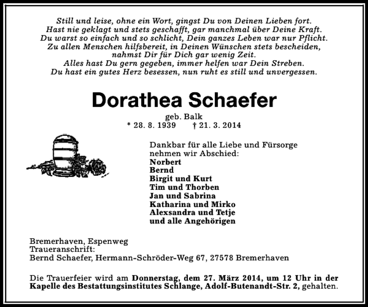 <p>Still und leise, ohne ein Wort, gingst Du von Deinen Lieben fort.<br />Hast nie geklagt und stets geschafft, gar manchmal über Deine Kraft.<br />Du warst so einfach und so schlicht, Dein ganzes Leben war nur Pflicht.<br />Zu allen Menschen hilfsbereit, in Deinen Wünschen stets bescheiden,<br />nahmst Dir für Dich gar wenig Zeit.<br />Alles hast Du gern gegeben, immer helfen war Dein Streben.<br />Du hast ein gutes Herz besessen, nun ruht es still und unvergessen.</p><p>Dorathea Schaefer<br />geb. Balk<br />* 28. 8. 1939<br />† 21. 3. 2014</p><p>Dankbar für alle Liebe und Fürsorge<br />nehmen wir Abschied:<br />Norbert<br />Bernd<br />Birgit und Kurt<br />Tim und Thorben<br />Jan und Sabrina<br />Katharina und Mirko<br />Alexsandra und Tetje<br />und alle Angehörigen<br />Bremerhaven, Espenweg<br />Traueranschrift:<br />Bernd Schaefer, Hermann-Schröder-Weg 67, 27578 Bremerhaven<br />Die Trauerfeier wird am Donnerstag, dem 27. März 2014, um 12 Uhr in der<br />Kapelle des Bestattungsinstitutes Schlange, Adolf-Butenandt-Str. 2, gehalten.</p>
