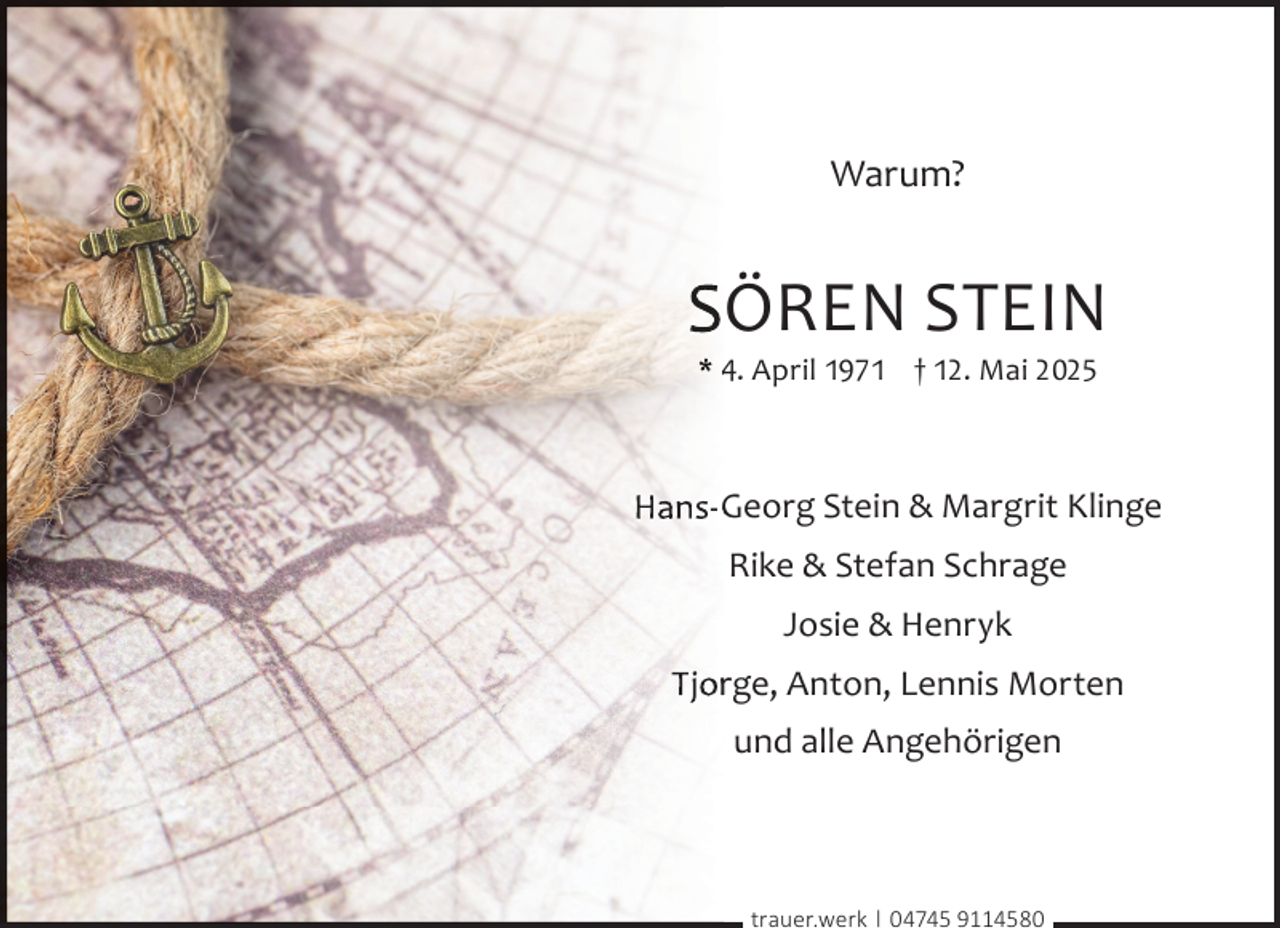 <p>Warum?</p><p>SÖREN STEIN<br />* 4. April 1971 † 12. Mai 2025</p><p>Hans-G<br />Georg Stein &amp; Margrit Klinge<br />Rike &amp; Stefan Schrage<br />Josie &amp; Henryk<br />Tjorrge, Anton, Lennis Morten<br />und alle Angehörigen</p><p>trauer.werk | 04745 9114580</p>