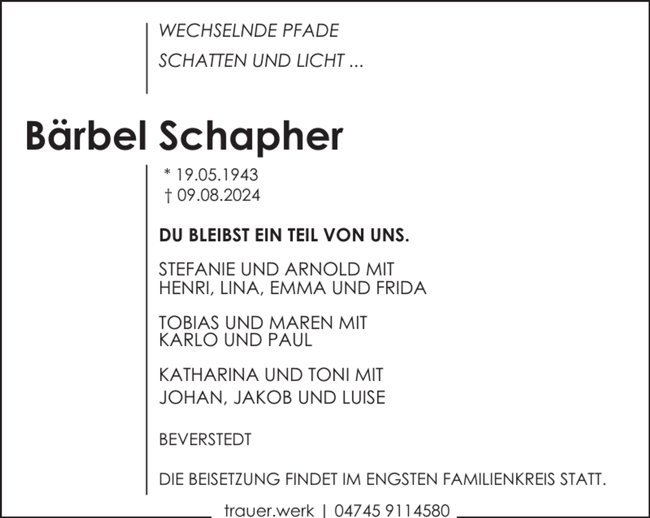 <p>WECHSELNDE PFADE<br />SCHATTEN UND LICHT ...</p><p>Bärbel Schapher<br />* 19.05.1943<br />† 09.08.2024</p><p>DU BLEIBST EIN TEIL VON UNS.<br />STEFANIE UND ARNOLD MIT<br />HENRI, LINA, EMMA UND FRIDA<br />TOBIAS UND MAREN MIT<br />KARLO UND PAUL<br />KATHARINA UND TONI MIT<br />JOHAN, JAKOB UND LUISE<br />BEVERSTEDT<br />DIE BEISETZUNG FINDET IM ENGSTEN FAMILIENKREIS STATT.<br />trauer.werk | 04745 9114580</p>