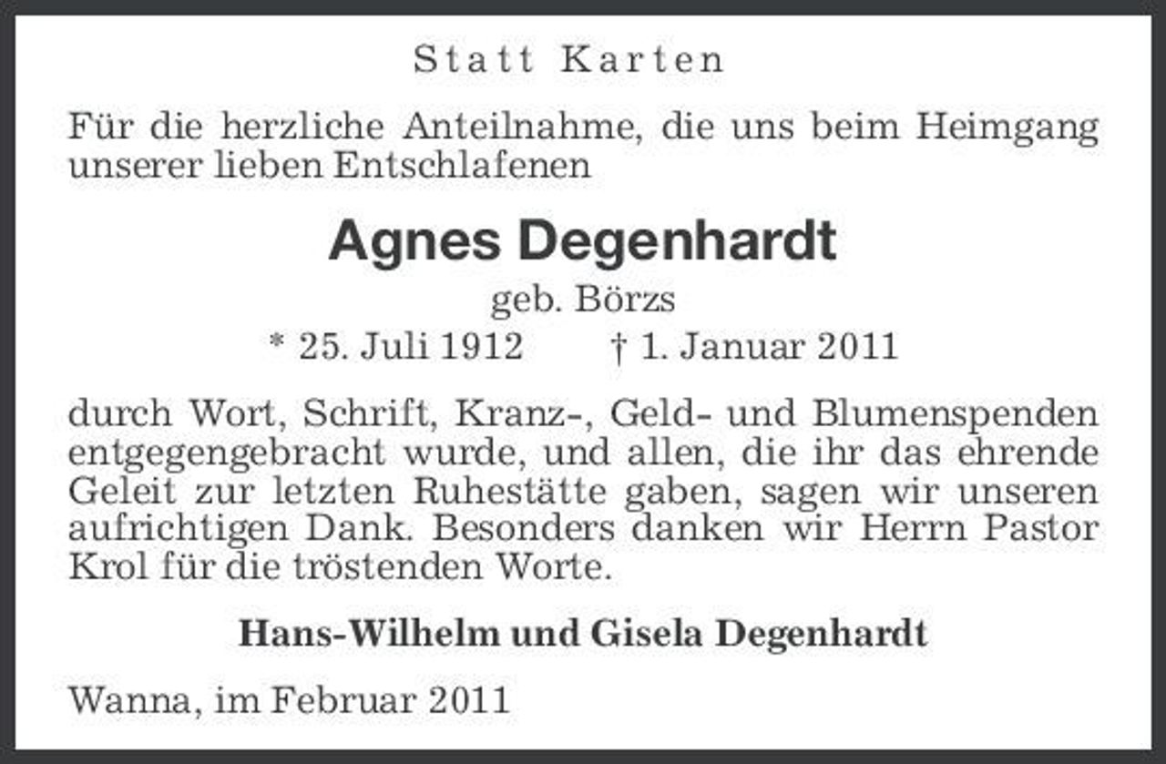 <p>Statt Karten Für die herzliche Anteilnahme, die uns beim Heimgang unserer lieben Entschlafenen</p><p>Agnes Degenhardt<br />geb. Börzs * 25. Juli 1912 † 1. Januar 2011 durch Wort, Schrift, Kranz-, Geld- und Blumenspenden entgegengebracht wurde, und allen, die ihr das ehrende Geleit zur letzten Ruhestätte gaben, sagen wir unseren aufrichtigen Dank. Besonders danken wir Herrn Pastor Krol für die tröstenden Worte. Hans-Wilhelm und Gisela Degenhardt Wanna, im Februar 2011</p>