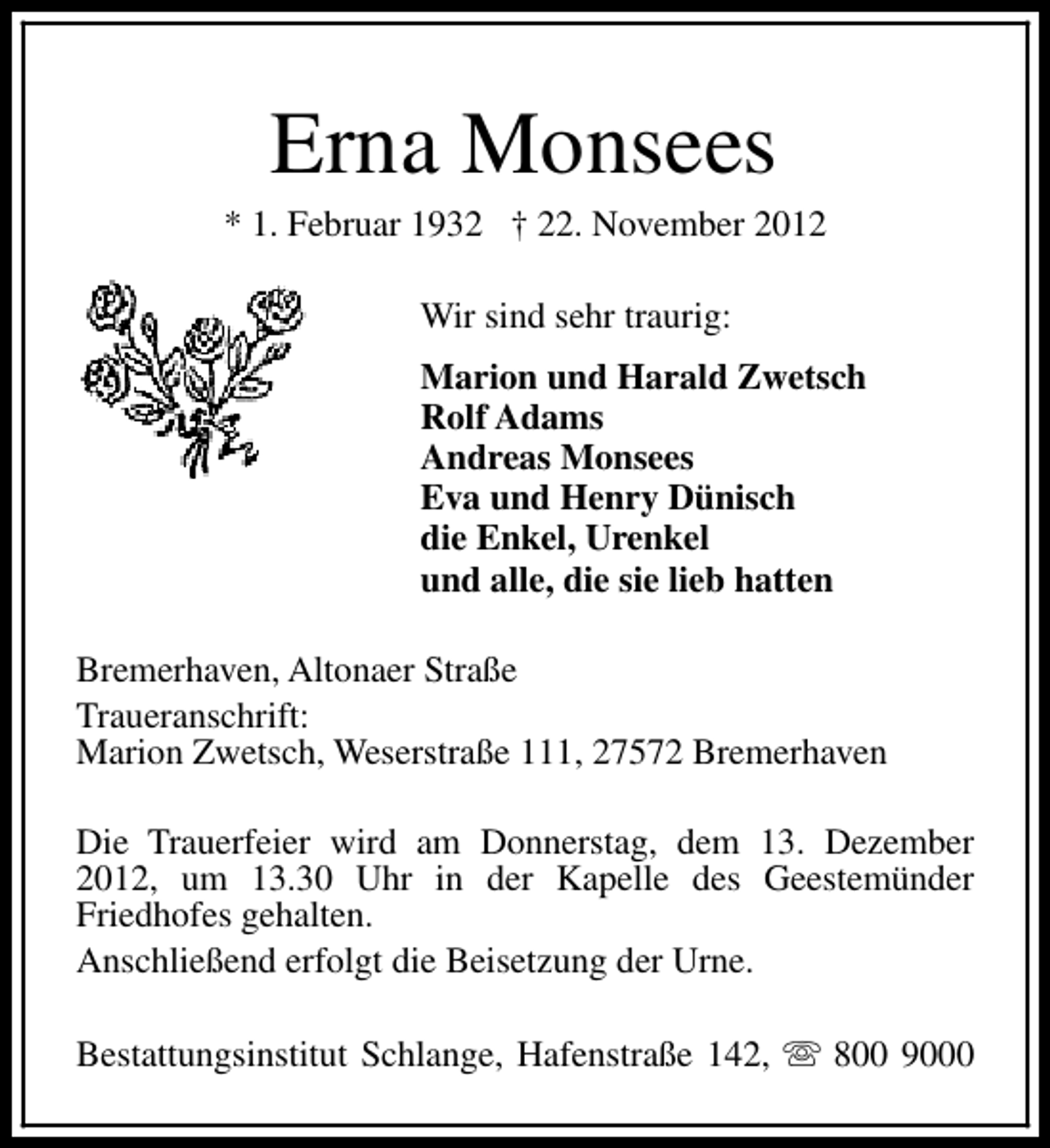<p>Erna Monsees</p><p>* 1. Februar 1932 † 22. November 2012<br />Wir sind sehr traurig:<br />Marion und Harald Zwetsch<br />Rolf Adams<br />Andreas Monsees<br />Eva und Henry Dünisch<br />die Enkel, Urenkel<br />und alle, die sie lieb hatten<br />Bremerhaven, Altonaer Straße<br />Traueranschrift:<br />Marion Zwetsch, Weserstraße 111, 27572 Bremerhaven<br />Die Trauerfeier wird am Donnerstag, dem 13. Dezember<br />2012, um 13.30 Uhr in der Kapelle des Geestemünder<br />Friedhofes gehalten.<br />Anschließend erfolgt die Beisetzung der Urne.<br />Bestattungsinstitut Schlange, Hafenstraße 142, s 800 9000</p>
