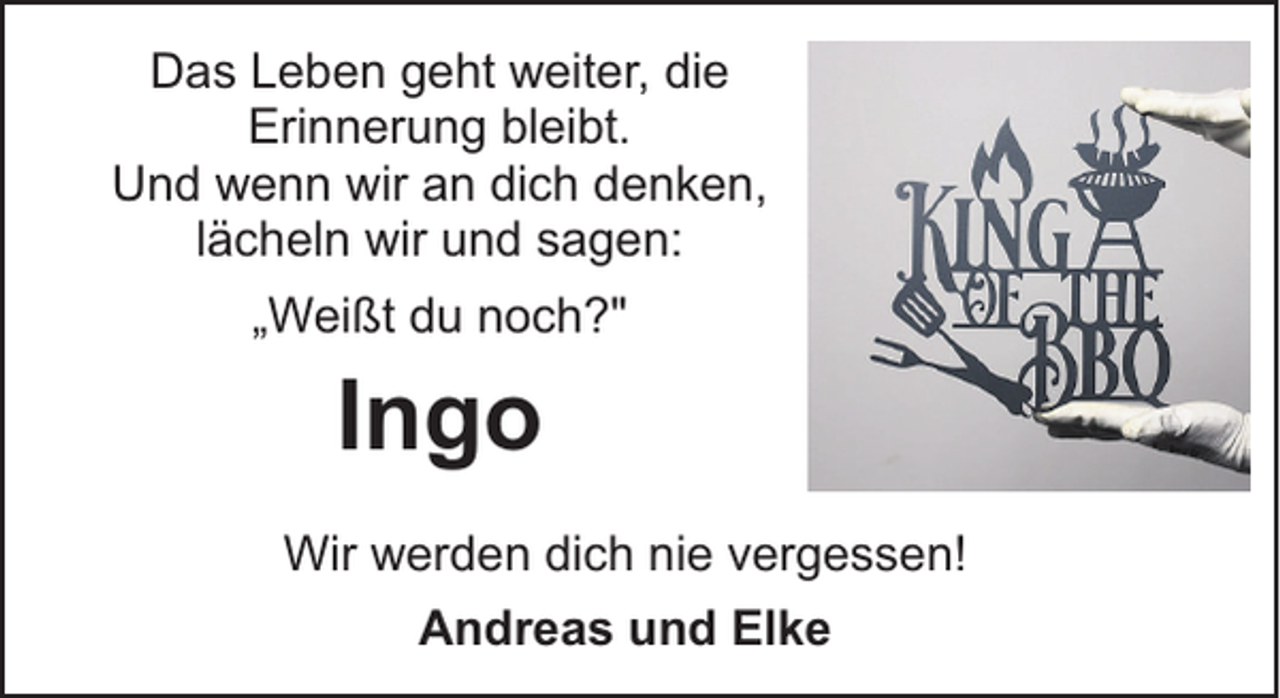 <p>Das Leben geht weiter, die<br />Erinnerung bleibt.<br />Und wenn wir an dich denken,<br />lächeln wir und sagen:<br />„Weißt du noch?"</p><p>Ingo<br />Wir werden dich nie vergessen!<br />Andreas und Elke</p>