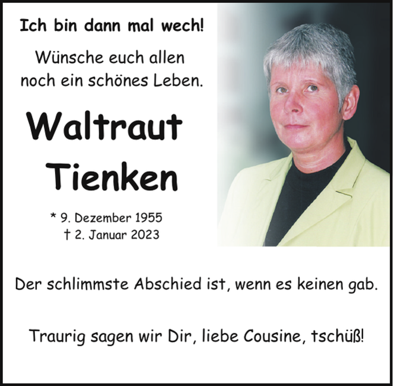 <p>Ich bin dann mal wech!<br />Wünsche euch allen<br />noch ein schönes Leben.</p><p>Waltraut<br />Tienken<br />* 9. Dezember 1955<br />† 2. Januar 2023</p><p>Der schlimmste Abschied ist, wenn es keinen gab.</p><p>Traurig sagen wir Dir, liebe Cousine, tschüß!</p>