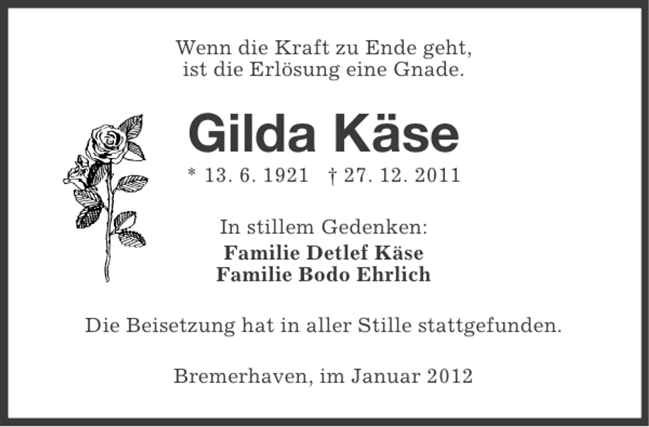 <p>Wenn die Kraft zu Ende geht,<br />ist die Erlösung eine Gnade.</p><p>Gilda Käse<br />* 13. 6. 1921 † 27. 12. 2011<br />In stillem Gedenken:<br />Familie Detlef Käse<br />Familie Bodo Ehrlich<br />Die Beisetzung hat in aller Stille stattgefunden.<br />Bremerhaven, im Januar 2012</p>