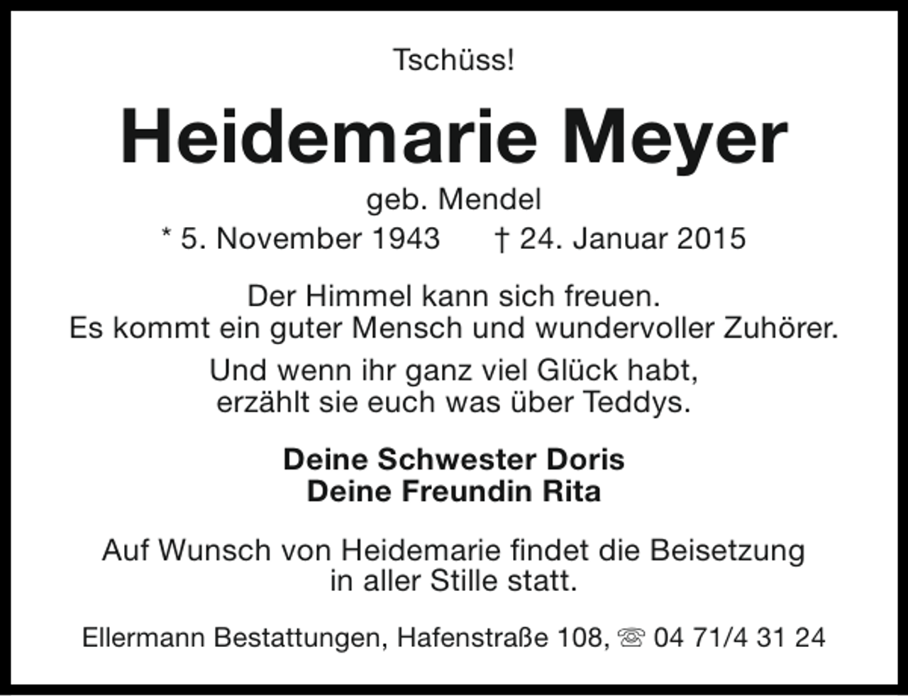 <p>Tschüss!</p><p>Heidemarie Meyer<br />geb. Mendel<br />* 5. November 1943<br />† 24. Januar 2015</p><p>Der Himmel kann sich freuen.<br />Es kommt ein guter Mensch und wundervoller Zuhörer.<br />Und wenn ihr ganz viel Glück habt,<br />erzählt sie euch was über Teddys.<br />Deine Schwester Doris<br />Deine Freundin Rita<br />Auf Wunsch von Heidemarie findet die Beisetzung<br />in aller Stille statt.<br />Ellermann Bestattungen, Hafenstraße 108, s 04 71/4 31 24</p>