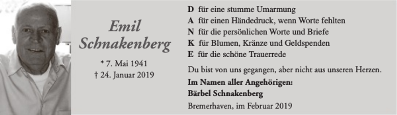<p>Emil<br />Schnakenberg<br />* 7. Mai 1941<br />† 24. Januar 2019</p><p>D<br />A<br />N<br />K<br />E</p><p>für eine stumme Umarmung<br />für einen Händedruck, wenn Worte fehlten<br />für die persönlichen Worte und Briefe<br />für Blumen, Kränze und Geldspenden<br />für die schöne Trauerrede</p><p>Du bist von uns gegangen, aber nicht aus unseren Herzen.<br />Im Namen aller Angehörigen:<br />Bärbel Schnakenberg<br />Bremerhaven, im Februar 2019</p>