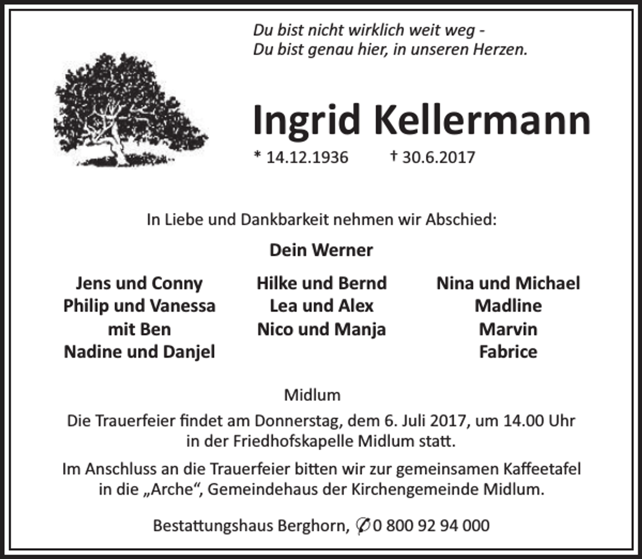 <p>Du bist nicht wirklich weit weg Du bist genau hier, in unseren Herzen.</p><p>Ingrid Kellermann<br />* 14.12.1936</p><p>† 30.6.2017</p><p>In Liebe und Dankbarkeit nehmen wir Abschied:</p><p>Dein Werner<br />Jens und Conny<br />Philip und Vanessa<br />mit Ben<br />Nadine und Danjel</p><p>Hilke und Bernd<br />Lea und Alex<br />Nico und Manja</p><p>Nina und Michael<br />Madline<br />Marvin<br />Fabrice</p><p>Midlum<br />Die Trauerfeier ﬁndet am Donnerstag, dem 6. Juli 2017, um 14.00 Uhr<br />in der Friedhofskapelle Midlum sta .<br />Im Anschluss an die Trauerfeier bi en wir zur gemeinsamen Kaﬀeetafel<br />in die „Arche“, Gemeindehaus der Kirchengemeinde Midlum.<br />Besta ungshaus Berghorn, * 0 800 92 94 000</p>