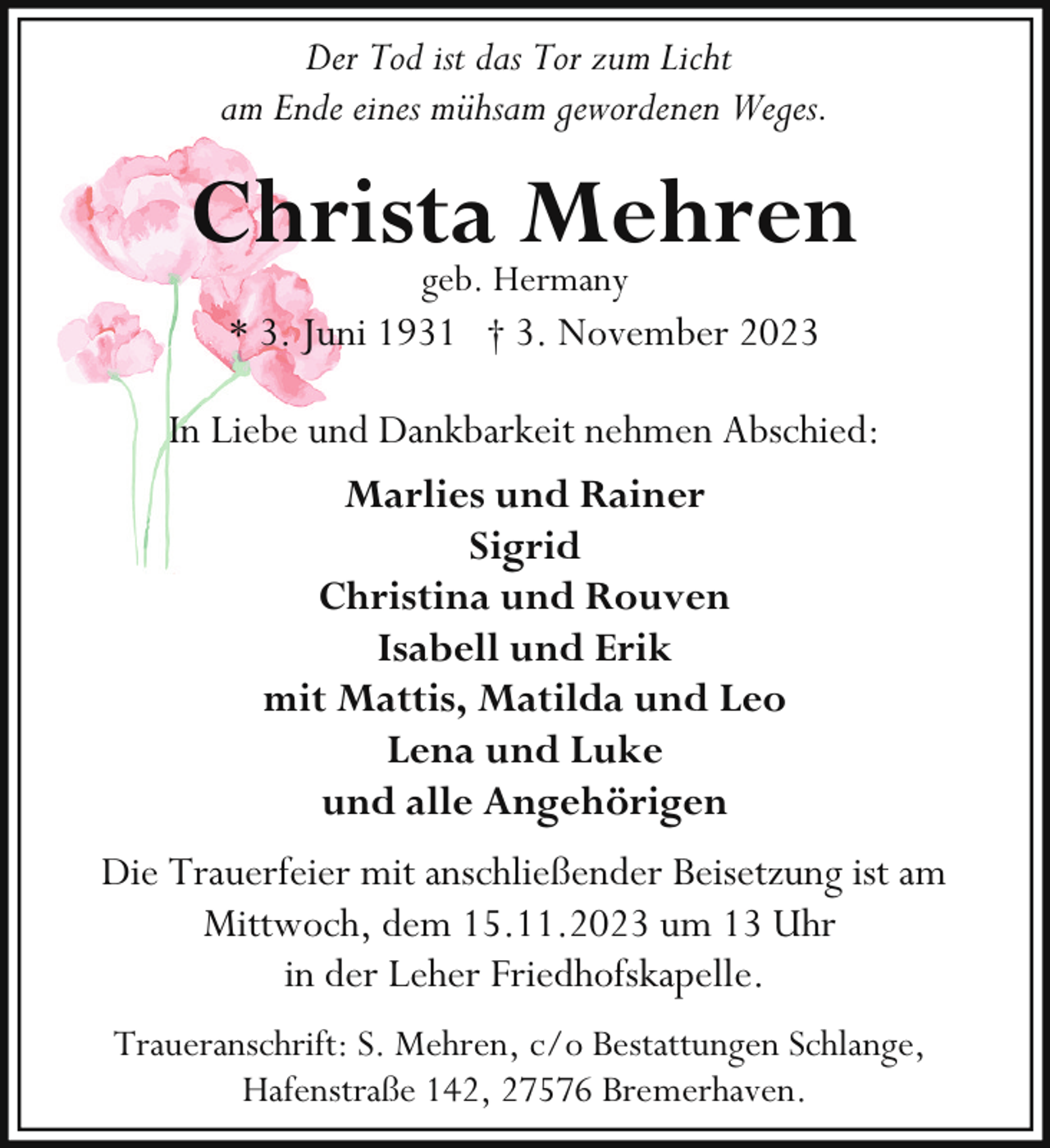 <p>Der Tod ist das Tor zum Licht<br />am Ende eines mühsam gewordenen Weges.</p><p>Christa Mehren<br />geb. Hermany</p><p>* 3. Juni 1931 † 3. November 2023<br />In Liebe und Dankbarkeit nehmen Abschied:<br />Marlies und Rainer<br />Sigrid<br />Christina und Rouven<br />Isabell und Erik<br />mit Mattis, Matilda und Leo<br />Lena und Luke<br />und alle Angehörigen<br />Die Trauerfeier mit anschließender Beisetzung ist am<br />Mittwoch, dem 15.11.2023 um 13 Uhr<br />in der Leher Friedhofskapelle.<br />Traueranschrift: S. Mehren, c/o Bestattungen Schlange,<br />Hafenstraße 142, 27576 Bremerhaven.</p>