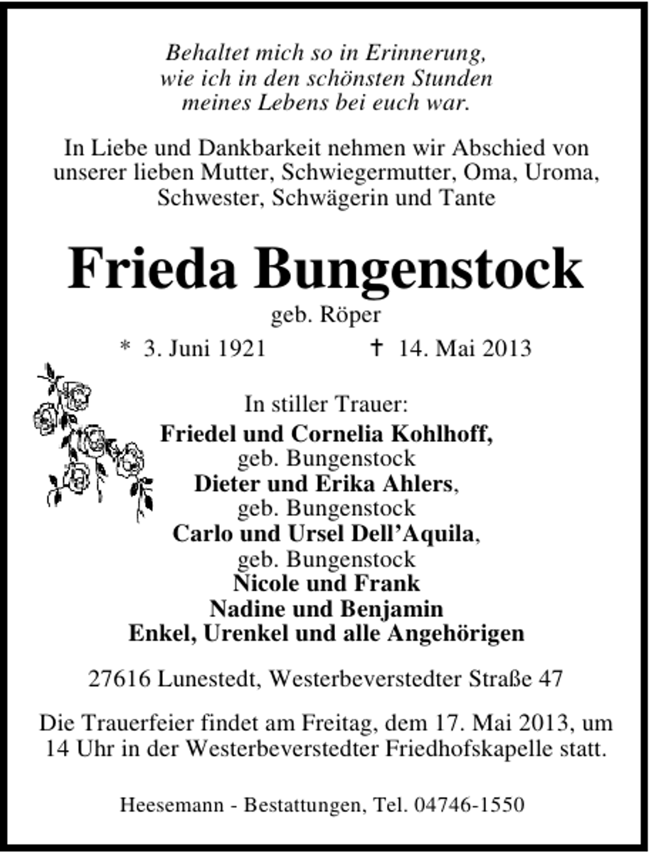 <p>Behaltet mich so in Erinnerung,<br />wie ich in den schönsten Stunden<br />meines Lebens bei euch war.<br />In Liebe und Dankbarkeit nehmen wir Abschied von<br />unserer lieben Mutter, Schwiegermutter, Oma, Uroma,<br />Schwester, Schwägerin und Tante</p><p>Frieda Bungenstock<br />geb. Röper</p><p>* 3. Juni 1924. Mai 2013</p><p>In stiller Trauer:<br />Friedel und Cornelia Kohlhoff,<br />geb. Bungenstock<br />Dieter und Erika Ahlers,<br />geb. Bungenstock<br />Carlo und Ursel Dell’Aquila,<br />geb. Bungenstock<br />Nicole und Frank<br />Nadine und Benjamin<br />Enkel, Urenkel und alle Angehörigen<br />27616 Lunestedt, Westerbeverstedter Straße 47<br />Die Trauerfeier findet am Freitag, dem 17. Mai 2013, um<br />14 Uhr in der Westerbeverstedter Friedhofskapelle statt.<br />Heesemann - Bestattungen, Tel. 04746-1550</p>
