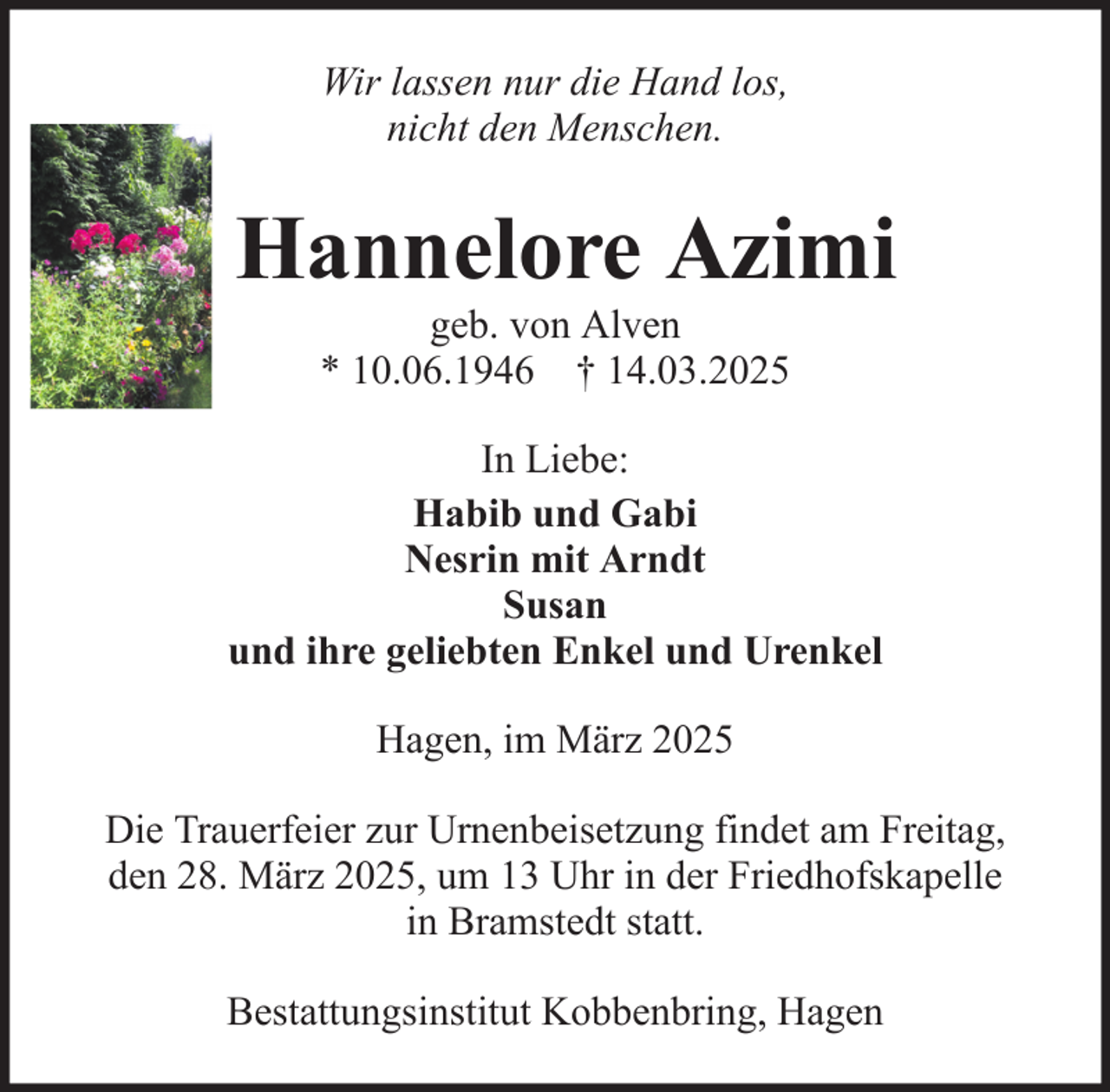 <p>Wir lassen nur die Hand los,<br />nicht den Menschen.</p><p>Hannelore Azimi<br />geb. von Alven<br />* 10.06.1946 † 14.03.2025<br />In Liebe:<br />Habib und Gabi<br />Nesrin mit Arndt<br />Susan<br />und ihre geliebten Enkel und Urenkel<br />Hagen, im März 2025<br />Die Trauerfeier zur Urnenbeisetzung findet am Freitag,<br />den 28. März 2025, um 13 Uhr in der Friedhofskapelle<br />in Bramstedt statt.<br />Bestattungsinstitut Kobbenbring, Hagen</p>