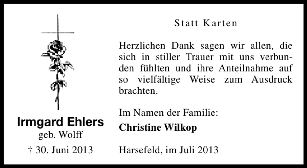 <p>Statt Karten<br />Herzlichen Dank sagen wir allen, die<br />sich in stiller Trauer mit uns verbunden fühlten und ihre Anteilnahme auf<br />so vielfältige Weise zum Ausdruck<br />brachten.</p><p>Irmgard Ehlers<br />geb. Wolff<br />† 30. Juni 2013</p><p>Im Namen der Familie:<br />Christine Wilkop<br />Harsefeld, im Juli 2013</p>