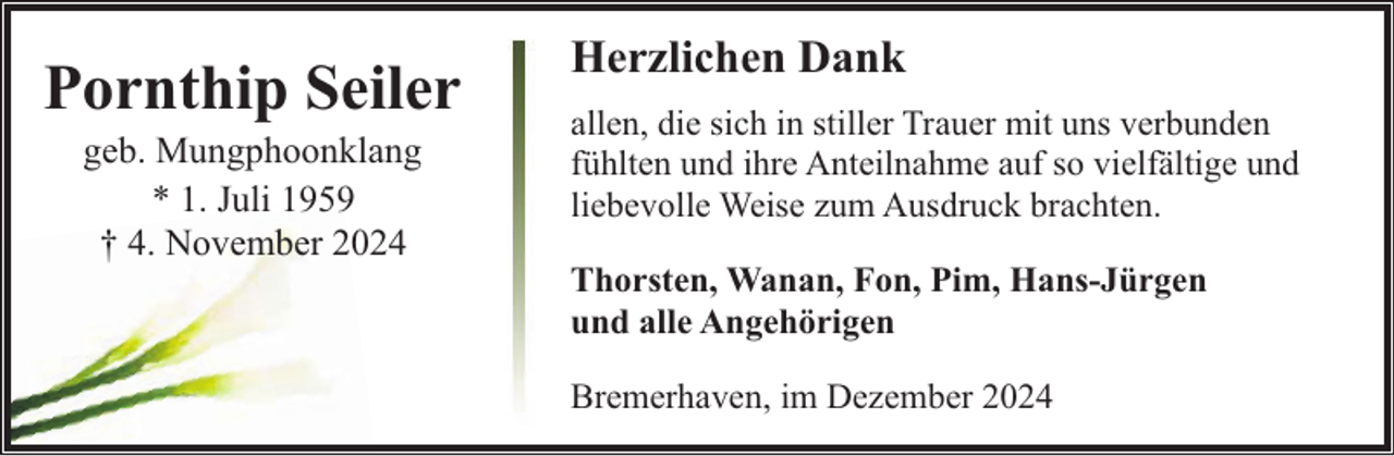 <p>Pornthip Seiler<br />geb. Mungphoonklang<br />* 1. Juli 1959<br />† 4. November 2024</p><p>Herzlichen Dank<br />allen, die sich in stiller Trauer mit uns verbunden<br />fühlten und ihre Anteilnahme auf so vielfältige und<br />liebevolle Weise zum Ausdruck brachten.<br />Thorsten, Wanan, Fon, Pim, Hans-Jürgen<br />und alle Angehörigen<br />Bremerhaven, im Dezember 2024</p>