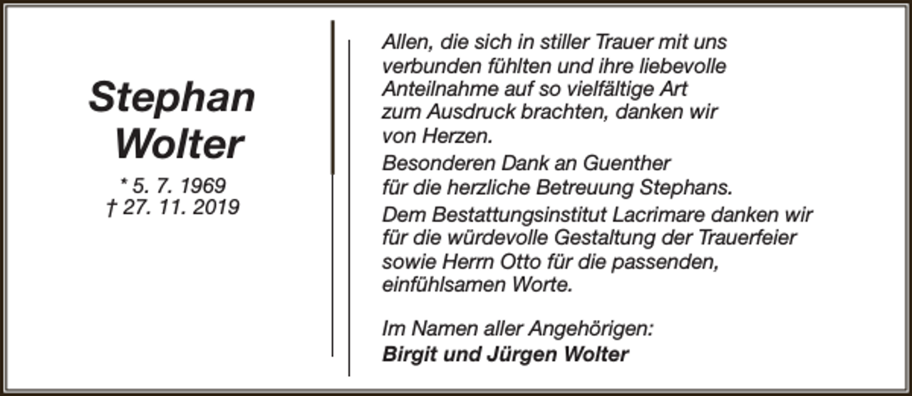 <p>Stephan<br />Wolter<br />* 5. 7. 1969<br />† 27. 11. 2019</p><p>Allen, die sich in stiller Trauer mit uns<br />verbunden fühlten und ihre liebevolle<br />Anteilnahme auf so vielfältige Art<br />zum Ausdruck brachten, danken wir<br />von Herzen.<br />Besonderen Dank an Guenther<br />für die herzliche Betreuung Stephans.<br />Dem Bestattungsinstitut Lacrimare danken wir<br />für die würdevolle Gestaltung der Trauerfeier<br />sowie Herrn Otto für die passenden,<br />einfühlsamen Worte.<br />Im Namen aller Angehörigen:<br />Birgit und Jürgen Wolter</p>