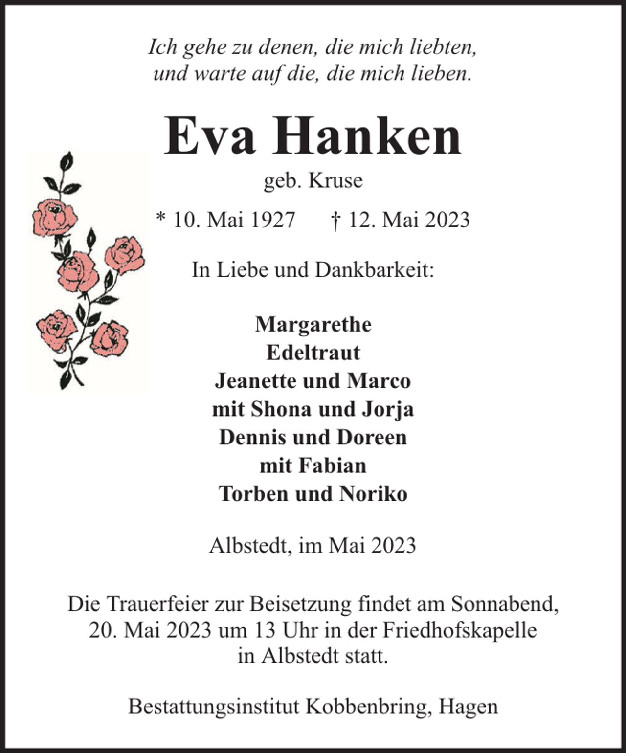 <p>Ich gehe zu denen, die mich liebten,<br />und warte auf die, die mich lieben.</p><p>Eva Hanken<br />geb. Kruse</p><p>* 10. Mai 1927</p><p>† 12. Mai 2023</p><p>In Liebe und Dankbarkeit:<br />Margarethe<br />Edeltraut<br />Jeanette und Marco<br />mit Shona und Jorja<br />Dennis und Doreen<br />mit Fabian<br />Torben und Noriko<br />Albstedt, im Mai 2023<br />Die Trauerfeier zur Beisetzung findet am Sonnabend,<br />20. Mai 2023 um 13 Uhr in der Friedhofskapelle<br />in Albstedt statt.<br />Bestattungsinstitut Kobbenbring, Hagen</p>