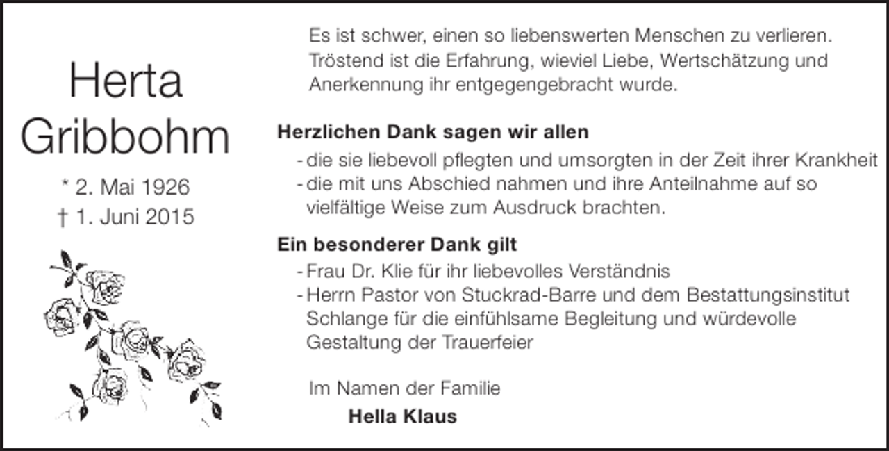 <p>Herta<br />Gribbohm<br />* 2. Mai 1926<br />† 1. Juni 2015</p><p>Es ist schwer, einen so liebenswerten Menschen zu verlieren.<br />Tröstend ist die Erfahrung, wieviel Liebe, Wertschätzung und<br />Anerkennung ihr entgegengebracht wurde.<br />Herzlichen Dank sagen wir allen<br />- die sie liebevoll pflegten und umsorgten in der Zeit ihrer Krankheit<br />- die mit uns Abschied nahmen und ihre Anteilnahme auf so<br />vielfältige Weise zum Ausdruck brachten.<br />Ein besonderer Dank gilt<br />- Frau Dr. Klie für ihr liebevolles Verständnis<br />- Herrn Pastor von Stuckrad-Barre und dem Bestattungsinstitut<br />Schlange für die einfühlsame Begleitung und würdevolle<br />Gestaltung der Trauerfeier<br />Im Namen der Familie<br />Hella Klaus</p>