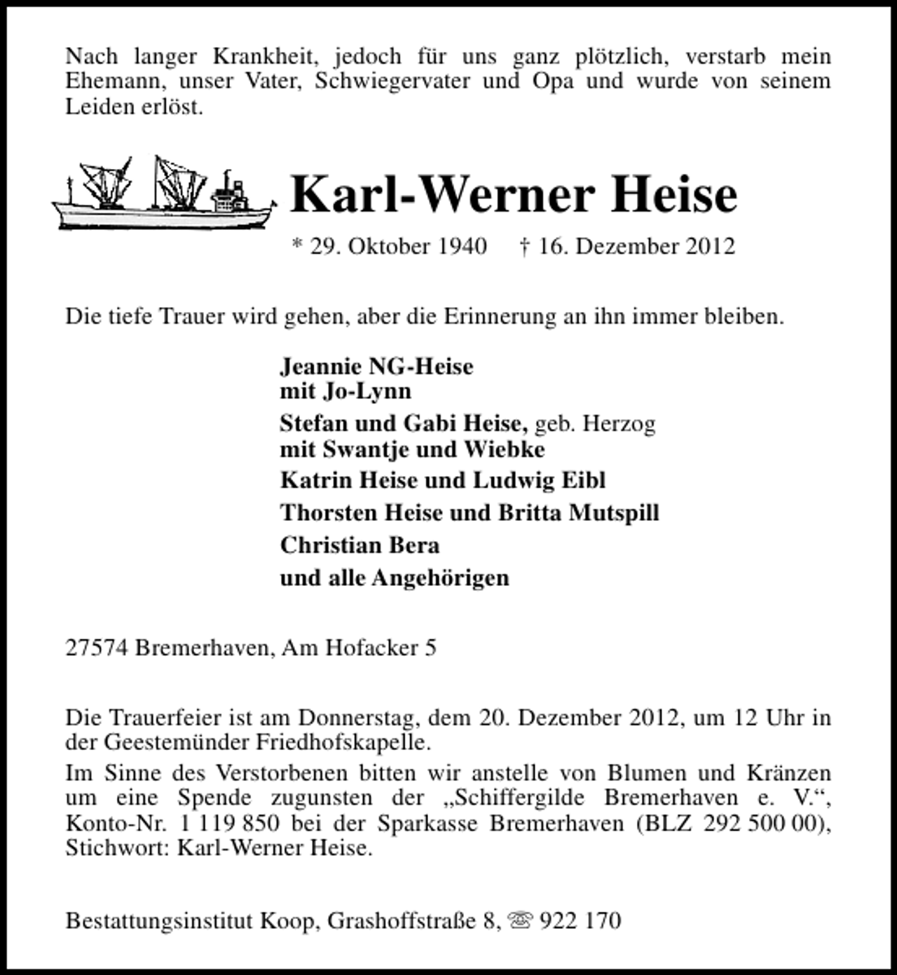 <p>Nach langer Krankheit, jedoch für uns ganz plötzlich, verstarb mein<br />Ehemann, unser Vater, Schwiegervater und Opa und wurde von seinem<br />Leiden erlöst.</p><p>Karl-Werner Heise<br />* 29. Oktober 1940</p><p>† 16. Dezember 2012</p><p>Die tiefe Trauer wird gehen, aber die Erinnerung an ihn immer bleiben.<br />Jeannie NG-Heise<br />mit Jo-Lynn<br />Stefan und Gabi Heise, geb. Herzog<br />mit Swantje und Wiebke<br />Katrin Heise und Ludwig Eibl<br />Thorsten Heise und Britta Mutspill<br />Christian Bera<br />und alle Angehörigen<br />27574 Bremerhaven, Am Hofacker 5<br />Die Trauerfeier ist am Donnerstag, dem 20. Dezember 2012, um 12 Uhr in<br />der Geestemünder Friedhofskapelle.<br />Im Sinne des Verstorbenen bitten wir anstelle von Blumen und Kränzen<br />um eine Spende zugunsten der „Schiffergilde Bremerhaven e. V.“,<br />Konto-Nr. 19 850 bei der Sparkasse Bremerhaven (BLZ 292 5),<br />Stichwort: Karl-Werner Heise.<br />Bestattungsinstitut Koop, Grashoffstraße 8, s 922 170</p>