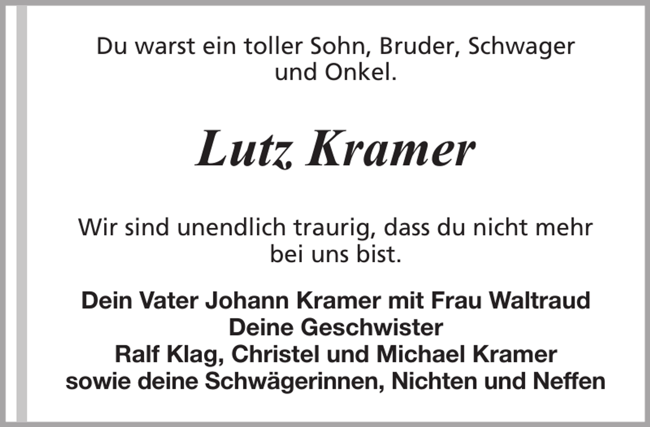 <p>Du warst ein toller Sohn, Bruder, Schwager<br />und Onkel.</p><p>Lutz Kramer<br />Wir sind unendlich traurig, dass du nicht mehr<br />bei uns bist.<br />Dein Vater Johann Kramer mit Frau Waltraud<br />Deine Geschwister<br />Ralf Klag, Christel und Michael Kramer<br />sowie deine Schwägerinnen, Nichten und Neffen</p>