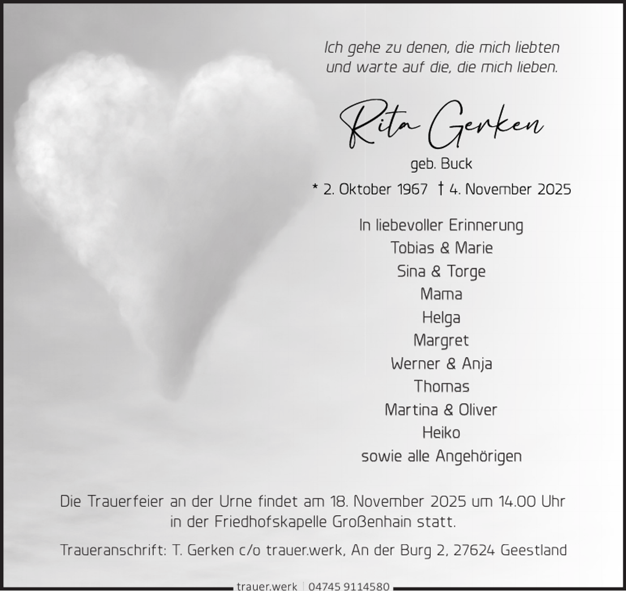 <p>Ich gehe zu denen, die mich liebten<br />und warte auf die, die mich lieben.</p>
<p>In liebevoller Erinnerung<br />Tobias &amp; Marie<br />Sina &amp; Torge<br />Mama<br />Helga<br />Margret<br />Werner &amp; Anja<br />Thomas<br />Martina &amp; Oliver<br />Heiko<br />sowie alle Angehörigen<br />Die Trauerfeier an der Urne ﬁndet am 18. November 2025 um 14.00 Uhr<br />in der Friedhofskapelle Großenhain statt.<br />Traueranschrift: T. Gerken c/o trauer.werk, An der Burg 2, 27624 Geestland<br />|</p>