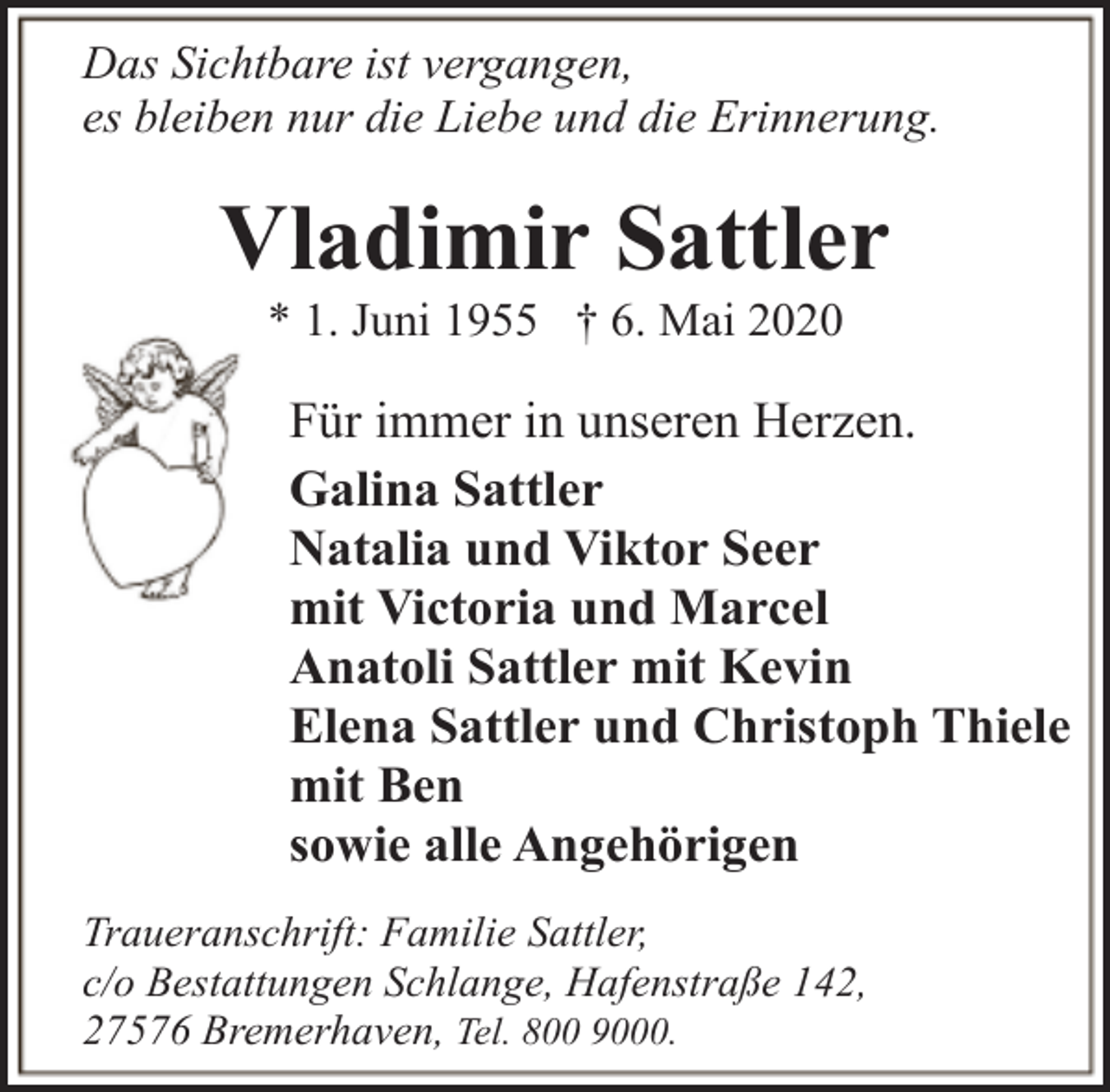 <p>Das Sichtbare ist vergangen,<br />es bleiben nur die Liebe und die Erinnerung.</p><p>Vladimir Sattler<br />* 1. Juni 1955 † 6. Mai 2020</p><p>Für immer in unseren Herzen.<br />Galina Sattler<br />Natalia und Viktor Seer<br />mit Victoria und Marcel<br />Anatoli Sattler mit Kevin<br />Elena Sattler und Christoph Thiele<br />mit Ben<br />sowie alle Angehörigen<br />Traueranschrift: Familie Sattler,<br />c/o Bestattungen Schlange, Hafenstraße 142,<br />27576 Bremerhaven, Tel. 800 9000.</p>