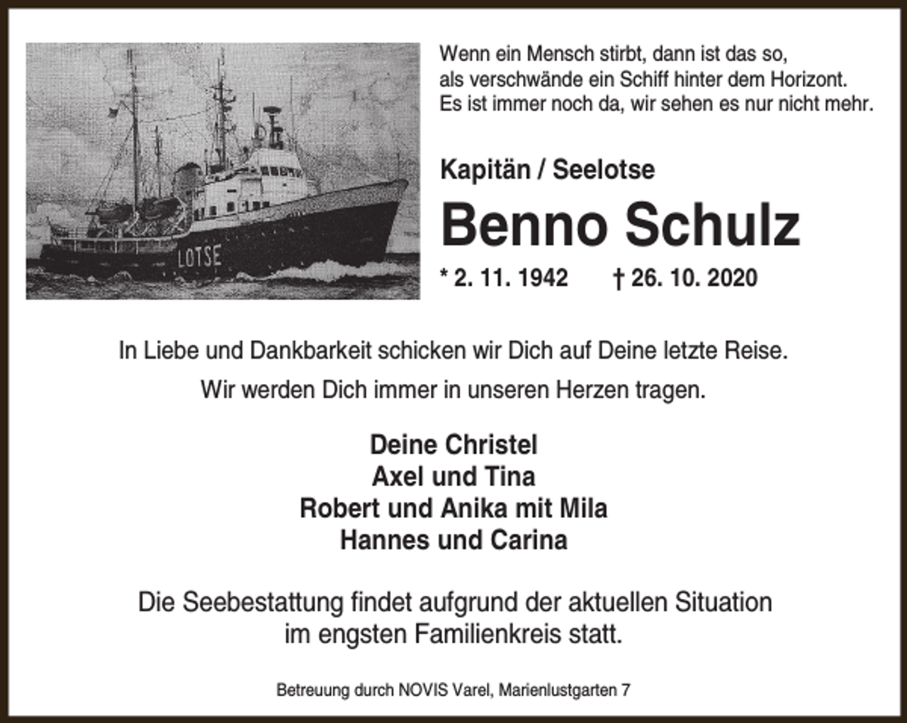 <p>Wenn ein Mensch stirbt, dann ist das so,<br />als verschwände ein Schiff hinter dem Horizont.<br />Es ist immer noch da, wir sehen es nur nicht mehr.</p><p>Kapitän / Seelotse</p><p>Benno Schulz<br />* 2. 11. 1942</p><p>† 26. 10. 2020</p><p>In Liebe und Dankbarkeit schicken wir Dich auf Deine letzte Reise.<br />Wir werden Dich immer in unseren Herzen tragen.</p><p>Deine Christel<br />Axel und Tina<br />Robert und Anika mit Mila<br />Hannes und Carina<br />Die Seebestattung findet aufgrund der aktuellen Situation<br />im engsten Familienkreis statt.<br />Betreuung durch NOVIS Varel, Marienlustgarten 7</p>