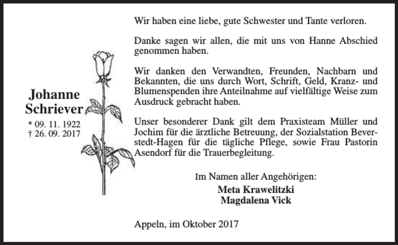 <p>Wir haben eine liebe, gute Schwester und Tante verloren.<br />Danke sagen wir allen, die mit uns von Hanne Abschied<br />genommen haben.</p><p>Johanne<br />Schriever<br />* 09. 11. 1922<br />† 26. 09. 2017</p><p>Wir danken den Verwandten, Freunden, Nachbarn und<br />Bekannten, die uns durch Wort, Schrift, Geld, Kranz- und<br />Blumenspenden ihre Anteilnahme auf vielfältige Weise zum<br />Ausdruck gebracht haben.<br />Unser besonderer Dank gilt dem Praxisteam Müller und<br />Jochim für die ärztliche Betreuung, der Sozialstation Beverstedt-Hagen für die tägliche Pflege, sowie Frau Pastorin<br />Asendorf für die Trauerbegleitung.<br />Im Namen aller Angehörigen:</p><p>Meta Krawelitzki<br />Magdalena Vick<br />Appeln, im Oktober 2017</p>