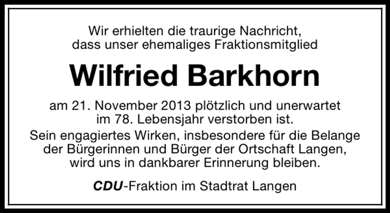 <p>Wir erhielten die traurige Nachricht,<br />dass unser ehemaliges Fraktionsmitglied</p><p>Wilfried Barkhorn<br />am 21. November 2013 plötzlich und unerwartet<br />im 78. Lebensjahr verstorben ist.<br />Sein engagiertes Wirken, insbesondere für die Belange<br />der Bürgerinnen und Bürger der Ortschaft Langen,<br />wird uns in dankbarer Erinnerung bleiben.<br />CDU-Fraktion im Stadtrat Langen</p>