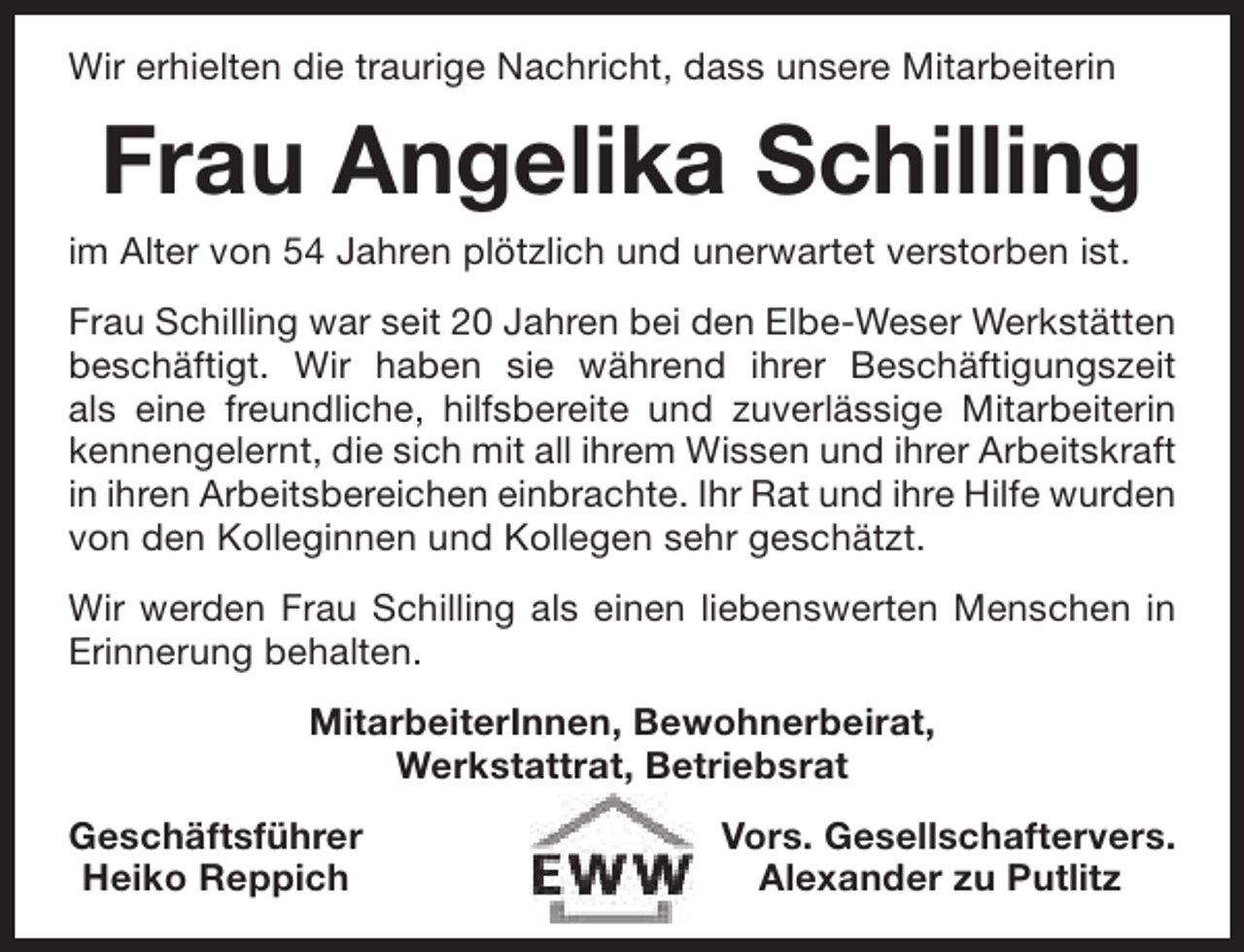 <p>Wir erhielten die traurige Nachricht, dass unsere Mitarbeiterin</p><p>Frau Angelika Schilling<br />im Alter von 54 Jahren plötzlich und unerwartet verstorben ist.<br />Frau Schilling war seit 20 Jahren bei den Elbe-Weser Werkstätten<br />beschäftigt. Wir haben sie während ihrer Beschäftigungszeit<br />als eine freundliche, hilfsbereite und zuverlässige Mitarbeiterin<br />kennengelernt, die sich mit all ihrem Wissen und ihrer Arbeitskraft<br />in ihren Arbeitsbereichen einbrachte. Ihr Rat und ihre Hilfe wurden<br />von den Kolleginnen und Kollegen sehr geschätzt.<br />Wir werden Frau Schilling als einen liebenswerten Menschen in<br />Erinnerung behalten.<br />MitarbeiterInnen, Bewohnerbeirat,<br />Werkstattrat, Betriebsrat<br />Geschäftsführer<br />Heiko Reppich</p><p>Vors. Gesellschaftervers.<br />Alexander zu Putlitz</p>
