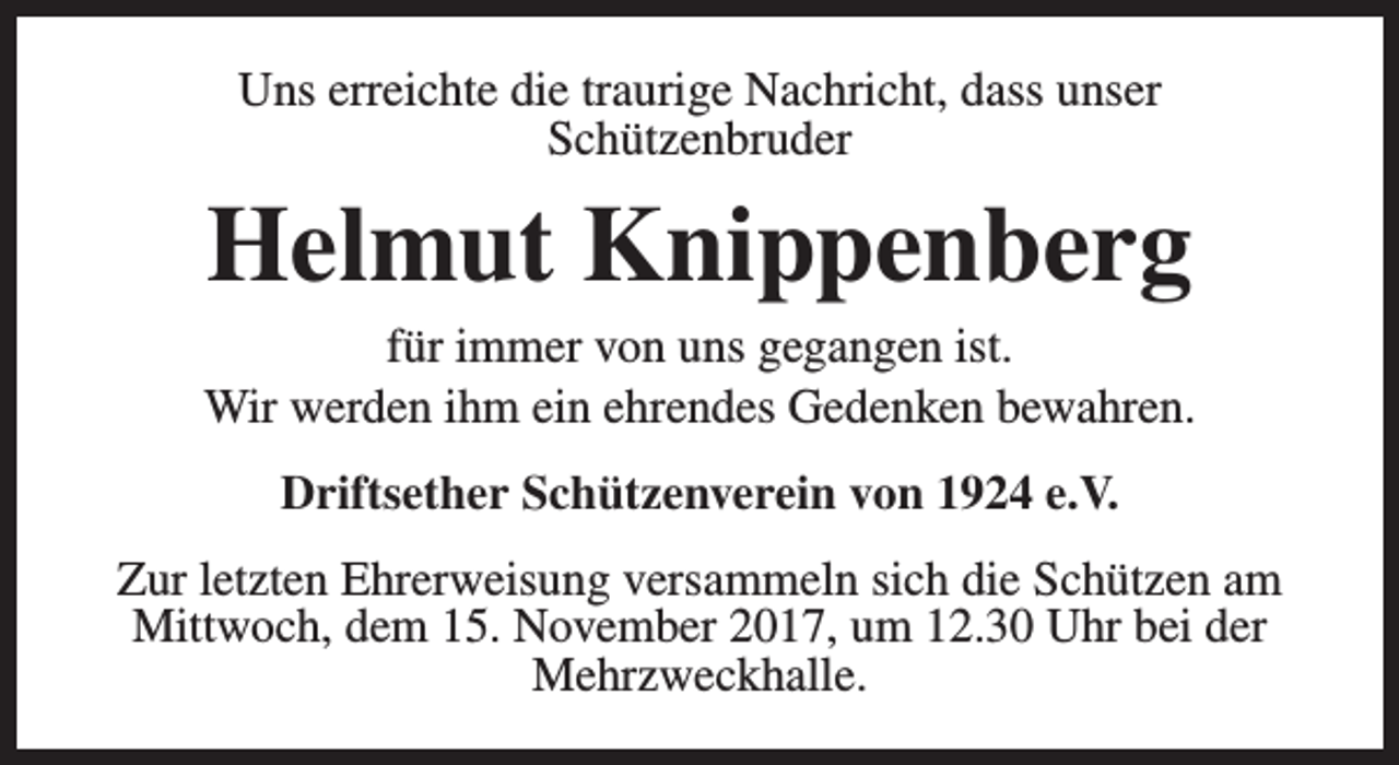 <p>Uns erreichte die traurige Nachricht, dass unser<br />Schützenbruder</p><p>Helmut Knippenberg</p><p>für immer von uns gegangen ist.<br />Wir werden ihm ein ehrendes Gedenken bewahren.<br />Driftsether Schützenverein von 1924 e.V.<br />Zur letzten Ehrerweisung versammeln sich die Schützen am<br />Mittwoch, dem 15. November 2017, um 12.30 Uhr bei der<br />Mehrzweckhalle.</p>