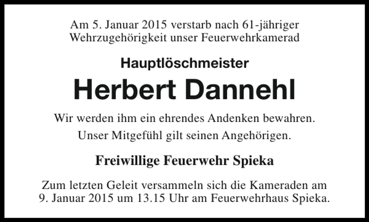 <p>Am 5. Januar 2015 verstarb nach 61-jähriger<br />Wehrzugehörigkeit unser Feuerwehrkamerad</p><p>Hauptlöschmeister</p><p>Herbert Dannehl<br />Wir werden ihm ein ehrendes Andenken bewahren.<br />Unser Mitgefühl gilt seinen Angehörigen.</p><p>Freiwillige Feuerwehr Spieka<br />Zum letzten Geleit versammeln sich die Kameraden am<br />9. Januar 2015 um 13.15 Uhr am Feuerwehrhaus Spieka.</p>