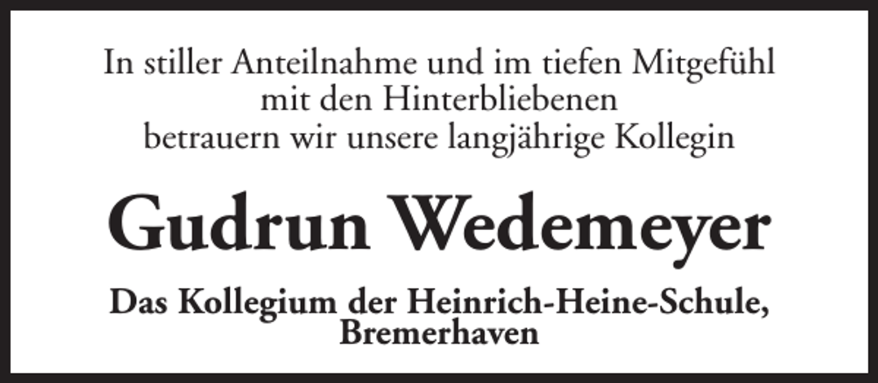 <p>In stiller Anteilnahme und im tiefen Mitgefühl<br />mit den Hinterbliebenen<br />betrauern wir unsere langjährige Kollegin</p><p>Gudrun Wedemeyer<br />Das Kollegium der Heinrich-Heine-Schule,<br />Bremerhaven</p>
