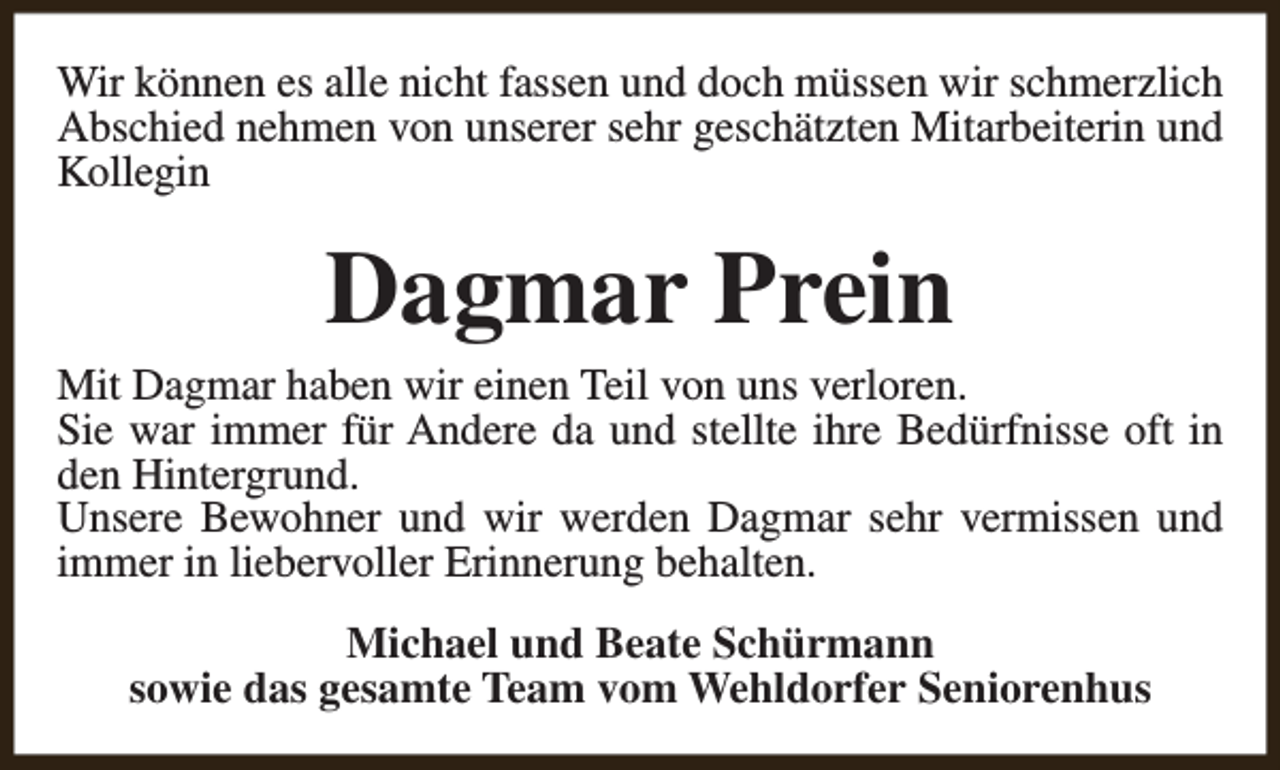 <p>Wir können es alle nicht fassen und doch müssen wir schmerzlich<br />Abschied nehmen von unserer sehr geschätzten Mitarbeiterin und<br />Kollegin</p><p>Dagmar Prein</p><p>Mit Dagmar haben wir einen Teil von uns verloren.<br />Sie war immer für Andere da und stellte ihre Bedürfnisse oft in<br />den Hintergrund.<br />Unsere Bewohner und wir werden Dagmar sehr vermissen und<br />immer in liebervoller Erinnerung behalten.<br />Michael und Beate Schürmann<br />sowie das gesamte Team vom Wehldorfer Seniorenhus</p>