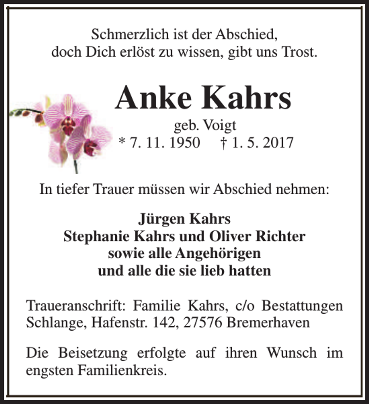 <p>Schmerzlich ist der Abschied,<br />doch Dich erlöst zu wissen, gibt uns Trost.</p>
<p>Anke Kahrs</p>
<p>geb. Voigt<br />* 7. 11. 1950 † 1. 5. 2017</p>
<p>In tiefer Trauer müssen wir Abschied nehmen:<br />Jürgen Kahrs<br />Stephanie Kahrs und Oliver Richter<br />sowie alle Angehörigen<br />und alle die sie lieb hatten<br />Traueranschrift: Familie Kahrs, c/o Bestattungen<br />Schlange, Hafenstr. 142, 27576 Bremerhaven<br />Die Beisetzung erfolgte auf ihren Wunsch im<br />engsten Familienkreis.</p>