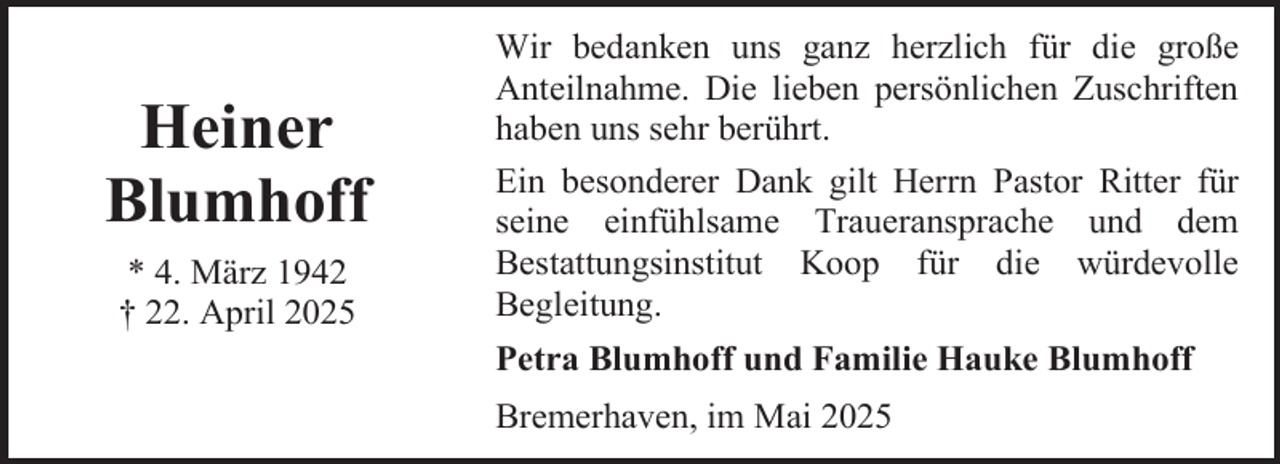 <p>Heiner<br />Blumhoff<br />* 4. März 1942<br />† 22. April 2025</p><p>Wir bedanken uns ganz herzlich für die große<br />Anteilnahme. Die lieben persönlichen Zuschriften<br />haben uns sehr berührt.<br />Ein besonderer Dank gilt Herrn Pastor Ritter für<br />seine einfühlsame Traueransprache und dem<br />Bestattungsinstitut Koop für die würdevolle<br />Begleitung.<br />Petra Blumhoff und Familie Hauke Blumhoff<br />Bremerhaven, im Mai 2025</p>