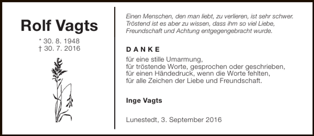 <p>Rolf Vagts<br />* 30. 8. 1948<br />† 30. 7. 2016</p><p>Einen Menschen, den man liebt, zu verlieren, ist sehr schwer.<br />Tröstend ist es aber zu wissen, dass ihm so viel Liebe,<br />Freundschaft und Achtung entgegengebracht wurde.</p><p>DANKE<br />für eine stille Umarmung,<br />für tröstende Worte, gesprochen oder geschrieben,<br />für einen Händedruck, wenn die Worte fehlten,<br />für alle Zeichen der Liebe und Freundschaft.<br />Inge Vagts<br />Lunestedt, 3. September 2016</p>