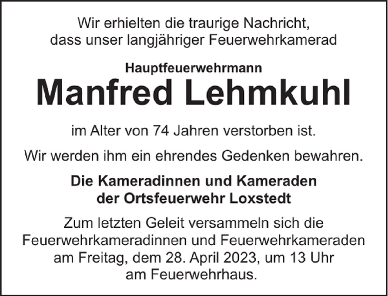 <p>Wir erhielten die traurige Nachricht,<br />dass unser langjähriger Feuerwehrkamerad<br />Hauptfeuerwehrmann</p><p>Manfred Lehmkuhl<br />im Alter von 74 Jahren verstorben ist.<br />Wir werden ihm ein ehrendes Gedenken bewahren.<br />Die Kameradinnen und Kameraden<br />der Ortsfeuerwehr Loxstedt<br />Zum letzten Geleit versammeln sich die<br />Feuerwehrkameradinnen und Feuerwehrkameraden<br />am Freitag, dem 28. April 2023, um 13 Uhr<br />am Feuerwehrhaus.</p>