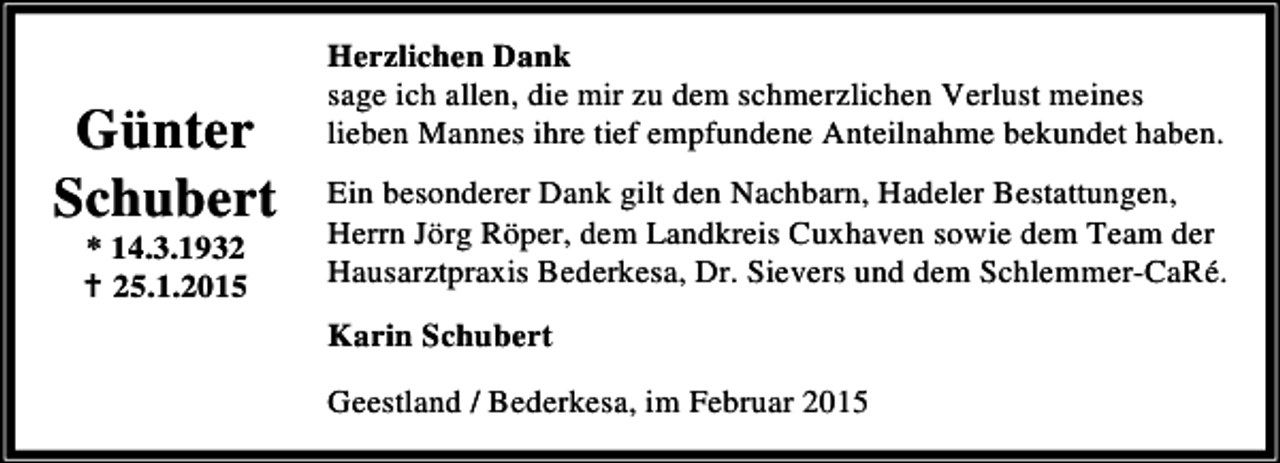 <p>Günter<br />Schubert<br />* 14.3.1935.1.2015</p><p>Herzlichen Dank<br />sage ich allen, die mir zu dem schmerzlichen Verlust meines<br />lieben Mannes ihre tief empfundene Anteilnahme bekundet haben.</p><p>Ein besonderer Dank gilt den Nachbarn, Hadeler Bestattungen,<br />Herrn Jörg Röper, dem Landkreis Cuxhaven sowie dem Team der<br />Hausarztpraxis Bederkesa, Dr. Sievers und dem Schlemmer-CaRé.<br />Karin Schubert<br />Geestland / Bederkesa, im Februar 2015</p>