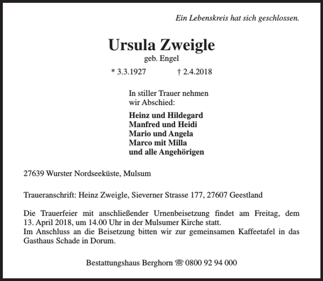 <p>Ein Lebenskreis hat sich geschlossen.</p><p>Ursula Zweigle<br />geb. Engel</p><p>* 3.3.1927</p><p>† 2.4.2018</p><p>In stiller Trauer nehmen<br />wir Abschied:<br />Heinz und Hildegard<br />Manfred und Heidi<br />Mario und Angela<br />Marco mit Milla<br />und alle Angehörigen<br />27639 Wurster Nordseeküste, Mulsum<br />Traueranschrift: Heinz Zweigle, Sieverner Strasse 177, 27607 Geestland<br />Die Trauerfeier mit anschließender Urnenbeisetzung findet am Freitag, dem<br />13. April 2018, um 14.00 Uhr in der Mulsumer Kirche statt.<br />Im Anschluss an die Beisetzung bitten wir zur gemeinsamen Kaffeetafel in das<br />Gasthaus Schade in Dorum.<br />Bestattungshaus Berghorn s 0800 92 94 000</p>