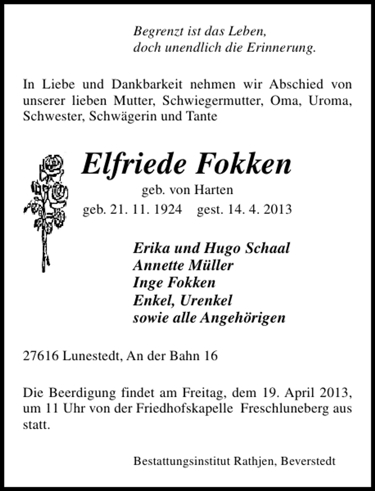 <p>Begrenzt ist das Leben,<br />doch unendlich die Erinnerung.<br />In Liebe und Dankbarkeit nehmen wir Abschied von<br />unserer lieben Mutter, Schwiegermutter, Oma, Uroma,<br />Schwester, Schwägerin und Tante</p><p>Elfriede Fokken<br />geb. von Harten<br />geb. 21. 11. 1924 gest. 14. 4. 2013</p><p>Erika und Hugo Schaal<br />Annette Müller<br />Inge Fokken<br />Enkel, Urenkel<br />sowie alle Angehörigen<br />27616 Lunestedt, An der Bahn 16<br />Die Beerdigung findet am Freitag, dem 19. April 2013,<br />um 11 Uhr von der Friedhofskapelle Freschluneberg aus<br />statt.<br />Bestattungsinstitut Rathjen, Beverstedt</p>
