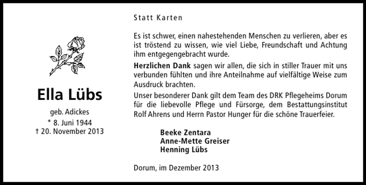 <p>Statt Karten</p><p>Ella Lübs<br />geb. Adickes<br />* 8. Juni 1944<br />† 20. November 2013</p><p>Es ist schwer, einen nahestehenden Menschen zu verlieren, aber es<br />ist tröstend zu wissen, wie viel Liebe, Freundschaft und Achtung<br />ihm entgegengebracht wurde.<br />Herzlichen Dank sagen wir allen, die sich in stiller Trauer mit uns<br />verbunden fühlten und ihre Anteilnahme auf vielfältige Weise zum<br />Ausdruck brachten.<br />Unser besonderer Dank gilt dem Team des DRK Pflegeheims Dorum<br />für die liebevolle Pflege und Fürsorge, dem Bestattungsinstitut<br />Rolf Ahrens und Herrn Pastor Hunger für die schöne Trauerfeier.<br />Beeke Zentara<br />Anne-Mette Greiser<br />Henning Lübs<br />Dorum, im Dezember 2013</p>