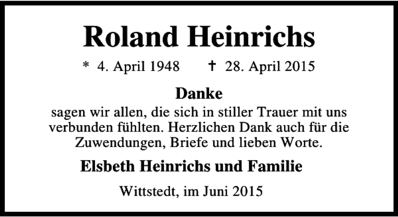 <p>Roland Heinrichs</p><p>* 4. April 1948</p><p>B 28. April 2015</p><p>Danke</p><p>sagen wir allen, die sich in stiller Trauer mit uns<br />verbunden fühlten. Herzlichen Dank auch für die<br />Zuwendungen, Briefe und lieben Worte.</p><p>Elsbeth Heinrichs und Familie<br />Wittstedt, im Juni 2015</p>