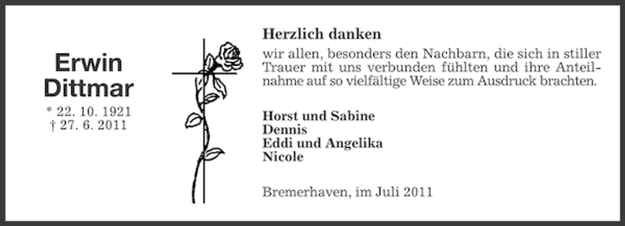 <p>Herzlich danken</p><p>Erwin<br />Dittmar</p><p>wir allen, besonders den Nachbarn, die sich in stiller<br />Trauer mit uns verbunden fühlten und ihre Anteilnahme auf so vielfältige Weise zum Ausdruck brachten.</p><p>* 22. 10. 1921<br />† 27. 6. 2011</p><p>Horst und Sabine<br />Dennis<br />Eddi und Angelika<br />Nicole<br />Bremerhaven, im Juli 2011</p>