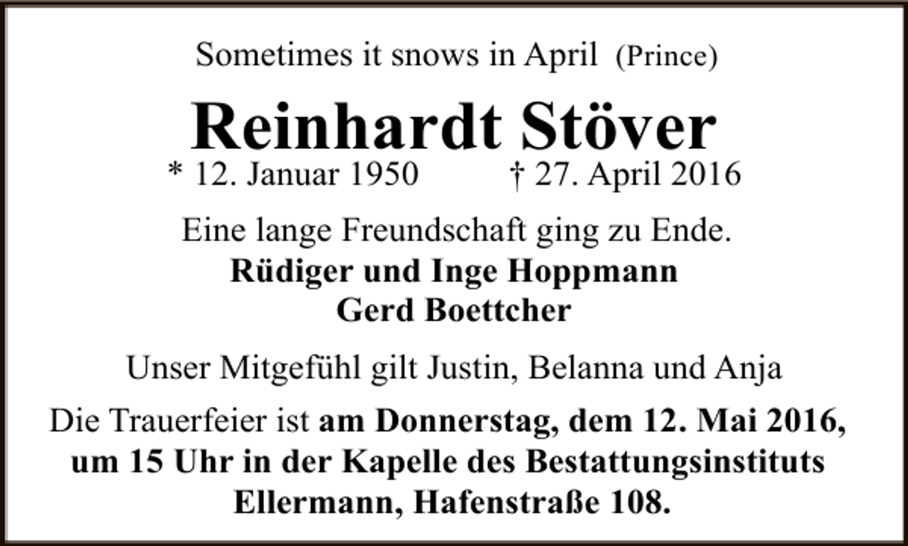 <p>Sometimes it snows in April (Prince)</p><p>Reinhardt Stöver</p><p>* 12. Januar 1950</p><p>† 27. April 2016</p><p>Eine lange Freundschaft ging zu Ende.<br />Rüdiger und Inge Hoppmann<br />Gerd Boettcher<br />Unser Mitgefühl gilt Justin, Belanna und Anja<br />Die Trauerfeier ist am Donnerstag, dem 12. Mai 2016,<br />um 15 Uhr in der Kapelle des Bestattungsinstituts<br />Ellermann, Hafenstraße 108.</p>